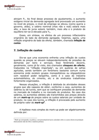 19
atinjam P1. Ao final desse processo de ajustamento, o aumento
exógeno inicial da demanda agregada terá provocado um aumento
no nível de preços, o nível de emprego se elevou (como queria o
governo, aliás), o salário nominal (mas não o real) estará mais
alto, a taxa de juros estará, também, mais alta e o produto de
equilíbrio ter-se-á elevado para Y2.
Esses, em síntese, os efeitos de um processo inflacionário
originário do lado da demanda agregada. Vejamos, agora, uma
inflação originária do lado da oferta, também, chamada inflação de
custos.
7. Inflação de custos
Diz-se que uma economia enfrenta uma inflação de custos
quando os preços se elevam independentemente de pressões da
demanda por bens e serviços. Esse fenômeno decorre,
geralmente, como já foi visto, dos chamados choques de oferta,
traduzidos na “inflação importada”, ou em quebras de safras
agrícolas, sendo também um fenômeno bastante comum numa
economia onde existem grupos monopolísticos ou oligopolísticos
com razoável poder barganha, como é o caso da indústria
automobilística, do cimento, etc e de sindicatos trabalhistas
fortemente organizados.
Nessas situações, a inflação é debitada às atividades desses
grupos que são capazes de obter, conforme o caso, aumentos de
salários ou de lucros, sem que se verifiquem pressões de demanda
no mercado de trabalho e no mercado de produtos. No caso dos
salários, os aumentos obtidos são transmitidos aos preços através
de um mark-up de preços sobre os custos salariais por unidade de
produto; no caso dos lucros, a inflação é provocada pelo aumento
do próprio valor do mark-up5
.
A hipótese mais simples do mark-up pode ser algebricamente
definida por:
5
Mark-up corresponde, na prática, a um percentual de lucros calculado sobre os custos diretos de produção
(basicamente mão-de-obra e matérias-primas).
 
