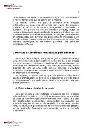 2
tal fenômeno não seria considerado inflação e, sim, um fenômeno
isolado e temporário que se esgota em si mesmo.
Da mesma forma, há que se distinguir num processo
inflacionário os aumentos de preços por efeito de, digamos,
quebras de safras ou de aumento exagerado da demanda, de
aumentos de preços de um determinado produto, frutos de
melhoria tecnológica ou de qualidade do produto. É claro que, um
novo modelo de automóvel, com novas tecnologias (vidro elétrico,
ar condicionado, etc.) deve ter seu preço elevado em relação a um
modelo anterior, porém mais simples. Este aumento de preço “por
melhoria tecnológica ou por melhor qualidade” não pode ser
considerado inflação.
2 Principais Distorções Provocadas pela Inflação
Muito embora a inflação, em qualquer grau e circunstância, seja
vista, nos países mais desenvolvidos, como um mal a ser evitado
por todos os meios, muitos economistas são de opinião que, nas
economias em desenvolvimento, uma inflação moderada, suave,
digamos de 10% ao ano, pode até ser benéfica à atividade
econômica na medida em que pode servir de estímulo a aumentos
da produção e do emprego.
No entanto, é ponto pacífico que um processo inflacionário
agudo e crônico provoca distorções e desarranjos de toda ordem
no sistema econômico, podendo ser citados os seguintes principais
efeitos perversos:
i) Efeitos sobre a distribuição de renda
Este talvez seja a pior distorção provocada por um processo
inflacionário acelerado ao reduzir drasticamente o poder aquisitivo
de todos os indivíduos que vivem de rendas fixas – como ‚ é o caso
dos assalariados, pensionistas, aposentados, ou daqueles que
vivem de aluguéis. O mesmo não se pode dizer daqueles que têm
renda variável, com possibilidades de reajustes periódicos (preços)
ou de aplicação financeira com proteção contra a corrosão
inflacionária.
 