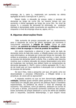 22
emprego, de L1 para L2, implicando um aumento na oferta
agregada de bens e serviços de Y1 para Y2.
Desse modo, a elevação de preços reduz o excesso de
demanda ao longo da curva DA, ao mesmo tempo em que
aumenta a oferta agregada ao longo da curva OA1. Ao nível de
preços P1, o excesso de demanda foi eliminado, os produtos
ofertado e demandado estão novamente em equilíbrio ao nível Y2,
enquanto o nível de emprego situa-se, agora, em L2.
8. Algumas observações finais
Este aumento de preços provocado por um deslocamento
para a esquerda da curva de oferta agregada da economia é
comumente associado à inflação de custos. Como se pode
verificar, ao contrário da inflação de demanda, a inflação de custos
reduz o nível de emprego e o nível de produto de equilíbrio.
Um ponto importante a observar é que, tanto do lado da
demanda como do lado dos custos, a inflação possui uma natureza
auto-eliminadora, se deixada por conta das forças de mercado. Em
ambos os processos, a elevação de preços ocorreu, a rigor, devido
ao excesso de demanda sobre a oferta. Ora, a análise aqui descrita
mostrou que a própria elevação de preços desencadeia uma série
de mudanças nas variáveis que afetam tanto os componentes da
demanda agregada (r, Ms/P), como a oferta agregada (W, P, etc.)
de tal modo que um novo equilíbrio é alcançado com a eliminação
do excesso de demanda.
Se isso é fato, resta a pergunta: por que, em geral, uma vez
desencadeado o processo inflacionário, a inflação tende a se
perpetuar, às vezes até se agravando?
A resposta residiria no que se tem denominado política de
validação, adotada quase sempre pelos governos. Essa política se
materializa em adoção pelo governo de políticas fiscal e monetária
expansionista, na tentativa de elevar o nível de emprego da
economia. Tais políticas, como já sabemos, deslocam as curvas IS
e LM para a direita, provocando aumentos contínuos dos preços.
Esses aumentos de preços deslocam a curva de oferta de trabalho
para a esquerda, causando desemprego, o que exigirá novas
 