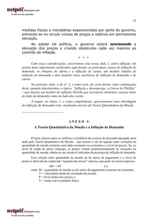 23
medidas fiscais e monetárias expansionistas por parte do governo,
entrando-se no círculo vicioso de preços e salários em permanente
elevação.
Ao adotar tal política, o governo estará sancionando a
elevação dos preços e criando obstáculos cada vez maiores ao
controle da inflação.
* * *
Com essas considerações, encerramos esta nossa Aula 1, sobre inflação. Os
pontos mais importantes analisados aqui foram: as principais causas de inflação de
demanda, os choques de oferta e a inflação de custos, um modelo simples de
inflação de demanda e dois modelos mais analíticos de inflação de demanda e de
custos.
Na próxima Aula, a de n° 2, o tema será, de certa forma, uma continuação
deste, quando abordaremos o tópico “Inflação e desemprego: a Curva de Phillips”
– que mostra um modelo de inflação híbrida que incorpora elementos causais tanto
do lado da demanda como do lado dos custos.
A seguir, no Anexo 1, e como complemento, apresentamos uma abordagem
da inflação de demanda vista analisada através da Teoria Quantitativa da Moeda.
_________________________
A N E X O 1:
A Teoria Quantitativa da Moeda e a Inflação de Demanda
O teste clássico para se verificar a existência de excesso de demanda agregada seria
dado pela Teoria Quantitativa da Moeda – que mostra o elo de ligação entre variações na
quantidade de moeda existente num dado momento na economia e o nível de preços. Se, ao
nível de renda de pleno emprego, os preços variam proporcionalmente às variações na
quantidade de moeda, obtém-se um razoável indicador da presença de inflação de demanda.
Essa relação entre quantidade de moeda ou de meios de pagamento e o nível de
preços é derivada da conhecida “equação das trocas” clássica, que pode ser assim expressa:
MV = PY (1)
onde, M = quantidade de moeda ou de meios de pagamento existente na economia;
V = velocidade-renda de circulação da moeda;
P = nível médio dos preços; e
Y = renda real ou produto físico.
 