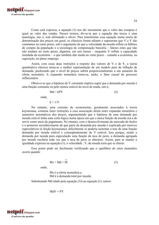 24
Como está expressa, a equação (1) nos diz meramente que o valor das compras é
igual ao valor das vendas. Nesses termos, dir-se-ia que a equação das trocas é uma
tautologia, isto é, está afirmando o óbvio. Para transformar essa equação numa teoria de
determinação dos preços em geral, os clássicos foram adiante e supuseram que V e Y são
constantes no curto prazo, sob o argumento de que a velocidade da moeda reflete os hábitos
de compra da população e a tecnologia de compensação bancária – fatores estes que não
não mudam no curto prazo, digamos, em seis meses – enquanto Y reflete a capacidade
instalada da economia – o que também não muda no curto prazo – estando a economia, na
suposição, no pleno emprego.
Assim, com essas duas restrições a respeito dos valores de V e de Y, a teoria
quantitativa clássica torna-se a melhor representação de um modelo puro de inflação de
demanda, predizendo que o nível de preços subirá proporcionalmente a um aumento da
oferta monetária. A expansão monetária torna-se, então, o fator causal do processo
inflacionário.
Observe-se que a hipótese de V constante implica supor que a demanda por moeda é
uma função constante ou pelo menos estável do nível de renda, isto é,
Md = kPY (2)
onde,
k = 1/V
No entanto, uma corrente de economistas, geralmente associados à teoria
keynesiana, costuma fazer restrições à essa associação direta entre expansão monetária e
aumentos automáticos dos preços, argumentando que a hipótese de uma demanda por
moeda estável tinha uma certa lógica numa época em que a única função da moeda era a de
servir como meio de pagamento. No entanto, com o desenvolvimento do mercado de títulos
e o posterior reconhecimento de que parte da demanda por moeda é explicada por motivos
especulativos (à feição keynesiana), dificilmente se poderia sustentar a tese de uma função
demanda por moeda estável e conseqüentemente de V estável. Isso porque, sendo a
demanda por moeda para especulação uma função da taxa de juros, a demanda agregada
por moeda oscilaria toda vez que a taxa de juros se alterasse. Assim, para se manter a
igualdade expressa na equação (1), a velocidade , V, da moeda teria que se alterar.
Esse ponto pode ser facilmente verificando que o equilíbrio do setor monetário
ocorre quando
Ms = Md = M (3)
onde,
Ms é a oferta monetária e,
Md é a demanda total por moeda.
Substituindo Md (dado pela equação (3)) na equação (1), temos:
MdV = PY
 