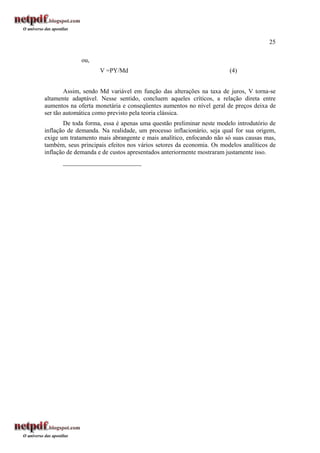 25
ou,
V =PY/Md (4)
Assim, sendo Md variável em função das alterações na taxa de juros, V torna-se
altamente adaptável. Nesse sentido, concluem aqueles críticos, a relação direta entre
aumentos na oferta monetária e conseqüentes aumentos no nível geral de preços deixa de
ser tão automática como previsto pela teoria clássica.
De toda forma, essa é apenas uma questão preliminar neste modelo introdutório de
inflação de demanda. Na realidade, um processo inflacionário, seja qual for sua origem,
exige um tratamento mais abrangente e mais analítico, enfocando não só suas causas mas,
também, seus principais efeitos nos vários setores da economia. Os modelos analíticos de
inflação de demanda e de custos apresentados anteriormente mostraram justamente isso.
_________________________
 