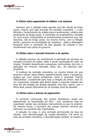 3
ii) Efeitos sobre pagamentos de débitos e de impostos
Ganham com a inflação todos aqueles que têm dívida de longo
prazo, mesmo que haja previsão de correção monetária – o que
dificulta o fornecimento de crédito para investimentos, crédito este
geralmente de longo prazo. A concessão de empréstimos, limitada
ao curto prazo, impossibilita os investimentos produtivos que, por
natureza, são de longo prazo. Da mesma forma, com a inflação
perde o governo na arrecadação de impostos – dada a defasagem
temporal entre o momento do fato gerador do imposto e seu
recolhimento aos cofres do governo.
iii) Efeitos sobre o mercado financeiro e de capitais
A inflação provoca um desestímulo à aplicação de recursos no
mercado primário de ações, dada a perda acentuada do valor da
moeda. Também desestimula a poupança, estimulando, isto sim, a
aplicação em imóveis, fazendas, lotes, etc., de natureza não-
produtiva.
O instituto da correção monetária, ao mesmo tempo em que
procurou reduzir estes efeitos desestimulantes sobre a poupança,
acabou por criar outros problemas, como a chamada “inércia
inflacionária”, transferindo para hoje a inflação de ontem. Este foi
um mecanismo utilizado pelo Brasil desde a segunda metade dos
anos 60 até meados da década passada, mas que, agora, com o
Plano Real, parece felizmente ter se tornado coisa do passado.
iv) Efeitos sobre o balanço de pagamentos
O aumento continuado dos preços domésticos acaba por
desestimular as exportações do País – pois compensa mais ao
exportador vender seus produtos internamente do que no exterior.
Da mesma forma, o aumento dos preços internos termina por
estimular um aumento das importações.
A solução, no caso, é uma correção permanente da taxa de
câmbio, com desvalorização da moeda doméstica. Tal como no
caso da correção monetária, a desvalorização cambial, se resolve o
 
