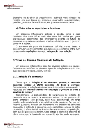 4
problema do balanço de pagamentos, acarreta mais inflação na
medida em que todos os produtos importados (equipamentos,
petróleo, produtos farmacêuticos, etc.) se tornam mais caros.
v) Efeitos sobre as expectativas e incertezas
Um processo inflacionário crônico e agudo, como o caso
brasileiro dos anos 80 e início dos anos 90, acaba por gerar
expectativas pessimistas dos empresários quanto ao futuro da
economia e quanto a eventuais medidas drásticas que o governo
pode vir a adotar.
O aumento do grau de incertezas daí decorrente passa a
desestimular os investimentos produtivos e a economia entra num
processo de stagflação – ou seja, estagnação com inflação.
3 Tipos ou Causas Clássicas de Inflação
Um processo inflacionário pode ter diversas origens ou causas.
Costuma-se classificar os diversos tipos de inflação de acordo com
suas causas principais. Assim, temos:
3.1 Inflação de demanda
Diz-se que a inflação é de demanda quando a demanda
agregada excede a oferta agregada de bens e serviços.
Normalmente, a inflação de demanda é interpretada como sendo o
resultado de “dinheiro demais em circulação à procura de bens e
serviços de menos!”
Tecnicamente, a probabilidade de surgimento de inflação de
demanda ocorre quando a economia estiver no ou próxima do
pleno emprego. Isto porque, caso haja desemprego em larga
escala, a demanda tende a ser relativamente pequena. Se, por um
motivo qualquer, houver um incremento ou excesso de demanda
agregada, e estando a economia com capacidade ociosa no setor
produtivo, o efeito inicial será estimular um aumento da produção,
sem que os preços se alterem. Caso esteja a economia próxima do
pleno emprego, e havendo um aumento da demanda agregada,
 