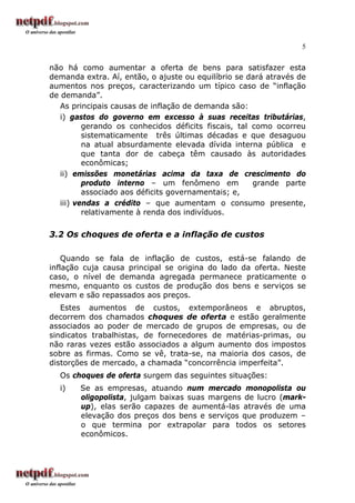 5
não há como aumentar a oferta de bens para satisfazer esta
demanda extra. Aí, então, o ajuste ou equilíbrio se dará através de
aumentos nos preços, caracterizando um típico caso de “inflação
de demanda”.
As principais causas de inflação de demanda são:
i) gastos do governo em excesso à suas receitas tributárias,
gerando os conhecidos déficits fiscais, tal como ocorreu
sistematicamente três últimas décadas e que desaguou
na atual absurdamente elevada dívida interna pública e
que tanta dor de cabeça têm causado às autoridades
econômicas;
ii) emissões monetárias acima da taxa de crescimento do
produto interno – um fenômeno em grande parte
associado aos déficits governamentais; e,
iii) vendas a crédito – que aumentam o consumo presente,
relativamente à renda dos indivíduos.
3.2 Os choques de oferta e a inflação de custos
Quando se fala de inflação de custos, está-se falando de
inflação cuja causa principal se origina do lado da oferta. Neste
caso, o nível de demanda agregada permanece praticamente o
mesmo, enquanto os custos de produção dos bens e serviços se
elevam e são repassados aos preços.
Estes aumentos de custos, extemporâneos e abruptos,
decorrem dos chamados choques de oferta e estão geralmente
associados ao poder de mercado de grupos de empresas, ou de
sindicatos trabalhistas, de fornecedores de matérias-primas, ou
não raras vezes estão associados a algum aumento dos impostos
sobre as firmas. Como se vê, trata-se, na maioria dos casos, de
distorções de mercado, a chamada “concorrência imperfeita”.
Os choques de oferta surgem das seguintes situações:
i) Se as empresas, atuando num mercado monopolista ou
oligopolista, julgam baixas suas margens de lucro (mark-
up), elas serão capazes de aumentá-las através de uma
elevação dos preços dos bens e serviços que produzem –
o que termina por extrapolar para todos os setores
econômicos.
 