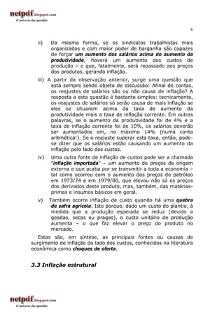 6
ii) Da mesma forma, se os sindicatos trabalhistas mais
organizados e com maior poder de barganha são capazes
de forçar um aumento dos salários acima do aumento da
produtividade, haverá um aumento dos custos de
produção – o que, fatalmente, será repassado aos preços
dos produtos, gerando inflação.
iii) A partir da observação anterior, surge uma questão que
está sempre sendo objeto de discussão: Afinal de contas,
os reajustes de salários são ou não causa de inflação? A
resposta a esta questão é bastante simples: tecnicamente,
os reajustes de salários só serão causa de mais inflação se
eles se situarem acima da taxa de aumento da
produtividade mais a taxa de inflação corrente. Em outras
palavras, se o aumento da produtividade foi de 4% e a
taxa de inflação corrente foi de 10%, os salários deverão
ser aumentados em, no máximo 14% (numa conta
aritmética!). Se o reajuste superar esta taxa, então, pode-
se dizer que os salários estão causando um aumento da
inflação pelo lado dos custos.
iv) Uma outra fonte de inflação de custos pode ser a chamada
“inflação importada” – um aumento de preços de origem
externa e que acaba por se transmitir a toda a economia –
tal como ocorreu com o aumento dos preços do petróleo
em 1973/74 e em 1979/80, que elevou não só os preços
dos derivados deste produto, mas, também, das matérias-
primas e insumos básicos em geral.
v) Também ocorre inflação de custo quando há uma quebra
de safra agrícola. Isto porque, dado um custo do plantio, à
medida que a produção esperada se reduz (devido a
geadas, secas ou pragas), o custo unitário de produção
aumenta – o que faz elevar o preço do produto no
mercado.
Estas são, em síntese, as principais fontes ou causas de
surgimento de inflação do lado dos custos, conhecidos na literatura
econômica como choques de oferta.
3.3 Inflação estrutural
 