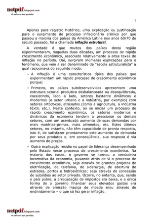 7
Apenas para registro histórico, uma explicação ou justificação
para o surgimento do processo inflacionário crônico por que
passou a maioria dos países da América Latina nos anos 60/70 do
século passado, foi a chamada inflação estrutural.
A verdade é que muitos dos países desta região
experimentaram, naquelas duas décadas, um processo de rápido
crescimento econômico, associado relativamente a altas taxas de
inflação no período. Daí, surgiram inúmeras explicações para o
fenômeno, que veio a ser denominado de “escola estruturalista” a
qual raciocinava do seguinte modo:
– A inflação é uma característica típica dos países que
experimentam um rápido processo de crescimento econômico
porque:
– Primeiro, os países subdesenvolvidos apresentam uma
estrutura setorial produtiva desbalanceada ou desequilibrada,
coexistindo, lado a lado, setores bastante dinâmicos e
modernos (o setor urbano e a indústria, por exemplo) com
setores ortodoxos, atrasados (como a agricultura, a indústria
têxtil, etc.). Neste contexto, ao se iniciar um processo de
rápido crescimento econômico, os setores modernos e
dinâmicos da economia tendem a pressionar os demais
setores, com um acentuado aumento de suas demandas por
mais matérias-primas, mais alimentos, etc. Estes últimos
setores, no entanto, não têm capacidade de pronta resposta,
isto é, de satisfazer prontamente este aumento da demanda
por seus produtos e, em conseqüência, sua resposta é via
aumento de preços.
– Outra explicação residia no papel de liderança desempenhado
pelo Estado neste processo de crescimento econômico. Na
maioria dos casos, o governo se tornou a verdadeira
locomotiva da economia, puxando atrás de si o processo de
crescimento econômico, seja através de grandes projetos de
eletrificação, de telefonia, de siderurgia, de abertura de
estradas, portos e hidroelétricas; seja através de concessão
de subsídios ao setor privado. Ocorre, no entanto, que, sendo
o país pobre, a arrecadação de impostos era baixa, e a única
forma de o governo financiar seus elevados gastos era
através de emissão maciça de moeda e/ou através de
endividamento – o que só fez gerar inflação.
 