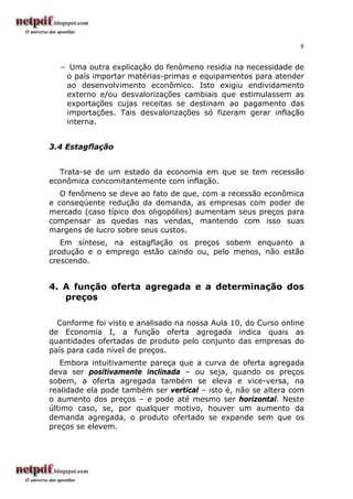 8
– Uma outra explicação do fenômeno residia na necessidade de
o país importar matérias-primas e equipamentos para atender
ao desenvolvimento econômico. Isto exigiu endividamento
externo e/ou desvalorizações cambiais que estimulassem as
exportações cujas receitas se destinam ao pagamento das
importações. Tais desvalorizações só fizeram gerar inflação
interna.
3.4 Estagflação
Trata-se de um estado da economia em que se tem recessão
econômica concomitantemente com inflação.
O fenômeno se deve ao fato de que, com a recessão econômica
e conseqüente redução da demanda, as empresas com poder de
mercado (caso típico dos oligopólios) aumentam seus preços para
compensar as quedas nas vendas, mantendo com isso suas
margens de lucro sobre seus custos.
Em síntese, na estagflação os preços sobem enquanto a
produção e o emprego estão caindo ou, pelo menos, não estão
crescendo.
4. A função oferta agregada e a determinação dos
preços
Conforme foi visto e analisado na nossa Aula 10, do Curso online
de Economia I, a função oferta agregada indica quais as
quantidades ofertadas de produto pelo conjunto das empresas do
país para cada nível de preços.
Embora intuitivamente pareça que a curva de oferta agregada
deva ser positivamente inclinada – ou seja, quando os preços
sobem, a oferta agregada também se eleva e vice-versa, na
realidade ela pode também ser vertical – isto é, não se altera com
o aumento dos preços – e pode até mesmo ser horizontal. Neste
último caso, se, por qualquer motivo, houver um aumento da
demanda agregada, o produto ofertado se expande sem que os
preços se elevem.
 