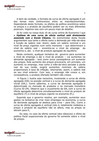 9
A bem da verdade, o formato da curva de oferta agregada é um
dos temas mais controversos entre os macroeconomistas.
Dependendo deste formato, os efeitos da política econômica sobre
os preços e o produto de equilíbrio podem ser os mais diferentes
possíveis. Vejamos isso com um pouco mais de detalhe:
Já foi visto na nossa Aula 10 do curso online de Economia I que
a hipótese de uma curva de oferta vertical está diretamente
associada com a Escola Clássica. Os economistas desta Escola
argumentam que tanto a oferta como a demanda por mão-de-obra
é função do salário real. Assim, dado um salário nominal e um
nível de preço vigentes num certo momento – que determinam o
nível do salário real – encontra-se o nível de emprego da
economia e, daí, o nível de produto agregado de equilíbrio.
Neste contexto, qualquer tentativa do governo para aumentar
o nível de emprego e daí o nível do produto – via aumentos na
demanda agregada - terá como única conseqüência um aumento
dos preços. Este aumento dos preços provocaria, em princípio, um
aumento no emprego, mas como a mão-de-obra percebe a perda
real de sua renda, exigirá aumentos nominais de salário
proporcionais à taxa de inflação, retornando, assim, o salário real
ao seu nível anterior. Com isso, o emprego não cresce e, em
conseqüência, o produto ofertado também não cresce.
A Figura 1 ilustra este raciocínio, mostrando a curva de oferta
agregada (OA) na posição vertical e a curva de demanda agregada
inicial (DA1). Como sabemos, a curva de demanda agregada é
determinada no mercado de produtos e no mercado monetário
(Curva IS-LM). Observe que o cruzamento da DA1 com a curva de
oferta agregada determina simultaneamente o nível do produto de
equilíbrio (Y) e nível de preços vigente na economia (P1).
Supondo que o governo resolva, por exemplo, aumentar seus
gastos na tentativa de criar mais empregos na economia, a curva
de demanda agregada se desloca para cima – para DA2. Como a
curva de oferta agregada é vertical (isto é, totalmente inelástica a
preço) o produto de equilíbrio não se altera, mas os preços se
elevam para P1.
Ou seja, no caso da oferta vertical (dos clássicos) o efeito da
política fiscal expansionista do governo foi somente sobre o nível
de preços.
 