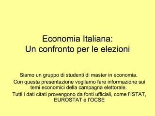Economia  Italiana: Un confronto per le  elezioni Siamo un gruppo di studenti di master in economia.  Con questa presentazione vogliamo fare informazione sui temi economici della campagna elettorale.  Tutti i dati citati provengono da fonti ufficiali, come l’ISTAT, EUROSTAT e l’OCSE 