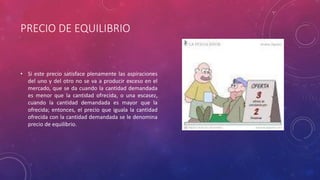 PRECIO DE EQUILIBRIO
• Si este precio satisface plenamente las aspiraciones
del uno y del otro no se va a producir exceso en el
mercado, que se da cuando la cantidad demandada
es menor que la cantidad ofrecida, o una escasez,
cuando la cantidad demandada es mayor que la
ofrecida; entonces, el precio que iguala la cantidad
ofrecida con la cantidad demandada se le denomina
precio de equilibrio.
 