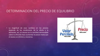 DETERMINACION DEL PRECIO DE EQUILIBRIO
• La magnitud de esos cambios en los precios
depende de las condiciones de la oferta y la
demanda, así, un exceso en la cantidad demandada
sobre la ofrecida hace aumentar el precio hasta que
el exceso se elimine y viceversa.
 