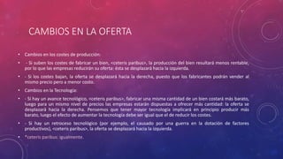 CAMBIOS EN LA OFERTA
• Cambios en los costes de producción:
• - Si suben los costes de fabricar un bien, <ceteris paribus>, la producción del bien resultará menos rentable,
por lo que las empresas reducirán su oferta: ésta se desplazará hacia la izquierda.
• - Si los costes bajan, la oferta se desplazará hacia la derecha, puesto que los fabricantes podrán vender al
mismo precio pero a menor costo.
• Cambios en la Tecnología:
• - Si hay un avance tecnológico, <ceteris paribus>, fabricar una misma cantidad de un bien costará más barato,
luego para un mismo nivel de precios las empresas estarán dispuestas a ofrecer más cantidad: la oferta se
desplazará hacia la derecha. Pensemos que tener mayor tecnología implicará en principio producir más
barato, luego el efecto de aumentar la tecnología debe ser igual que el de reducir los costes.
• - Si hay un retroceso tecnológico (por ejemplo, el causado por una guerra en la dotación de factores
productivos), <ceteris paribus>, la oferta se desplazará hacia la izquierda.
• *ceteris paribus: igualmente.
 