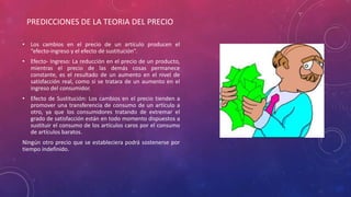 • Los cambios en el precio de un artículo producen el
“efecto-ingreso y el efecto de sustitución”.
• Efecto- Ingreso: La reducción en el precio de un producto,
mientras el precio de las demás cosas permanece
constante, es el resultado de un aumento en el nivel de
satisfacción real, como si se tratara de un aumento en el
ingreso del consumidor.
• Efecto de Sustitución: Los cambios en el precio tienden a
promover una transferencia de consumo de un artículo a
otro, ya que los consumidores tratando de extremar el
grado de satisfacción están en todo momento dispuestos a
sustituir el consumo de los artículos caros por el consumo
de artículos baratos.
Ningún otro precio que se estableciera podrá sostenerse por
tiempo indefinido.
PREDICCIONES DE LA TEORIA DEL PRECIO
 