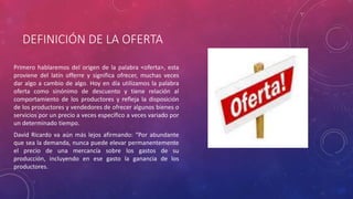 DEFINICIÓN DE LA OFERTA
Primero hablaremos del origen de la palabra <oferta>, esta
proviene del latín offerre y significa ofrecer, muchas veces
dar algo a cambio de algo. Hoy en día utilizamos la palabra
oferta como sinónimo de descuento y tiene relación al
comportamiento de los productores y refleja la disposición
de los productores y vendedores de ofrecer algunos bienes o
servicios por un precio a veces especifico a veces variado por
un determinado tiempo.
David Ricardo va aún más lejos afirmando: “Por abundante
que sea la demanda, nunca puede elevar permanentemente
el precio de una mercancía sobre los gastos de su
producción, incluyendo en ese gasto la ganancia de los
productores.
 
