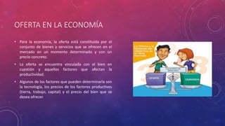 OFERTA EN LA ECONOMÍA
• Para la economía, la oferta está constituida por el
conjunto de bienes y servicios que se ofrecen en el
mercado en un momento determinado y con un
precio concreto.
• La oferta se encuentra vinculada con el bien en
cuestión y aquellos factores que afectan la
productividad.
• Algunos de los factores que pueden determinarla son
la tecnología, los precios de los factores productivos
(tierra, trabajo, capital) y el precio del bien que se
desea ofrecer.
 