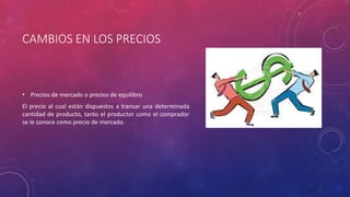 CAMBIOS EN LOS PRECIOS
• Precios de mercado o precios de equilibro
El precio al cual están dispuestos a transar una determinada
cantidad de producto, tanto el productor como el comprador
se le conoce como precio de mercado.
 