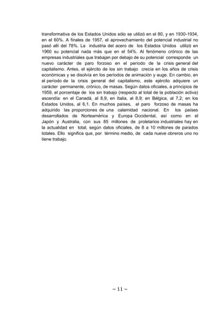 transformativa de los Estados Unidos sólo se utilizó en el 80, y en 1930-1934,
en el 60%. A finales de 1957, el aprovechamiento del potencial industrial no
pasó allí del 78%. La industria del acero de los Estados Unidos utilizó en
1960 su potencial nada más que en el 54%. Al fenómeno crónico de las
empresas industriales que trabajan por debajo de su potencial corresponde un
nuevo carácter de paro forzoso en el período de la crisis general del
capitalismo. Antes, el ejército de los sin trabajo crecía en los años de crisis
económicas y se disolvía en los períodos de animación y auge. En cambio, en
el período de la crisis general del capitalismo, este ejército adquiere un
carácter permanente, crónico, de masas. Según datos oficiales, a principios de
1959, el porcentaje de los sin trabajo (respecto al total de la población activa)
ascendía: en el Canadá, al 8,9; en Italia, al 8,9; en Bélgica, al 7,2; en los
Estados Unidos, al 6,1. En muchos países, el paro forzoso de masas ha
adquirido las proporciones de una calamidad nacional. En los países
desarrollados de Norteamérica y Europa Occidental, así como en el
Japón y Australia, con sus 85 millones de proletarios industriales hay en
la actualidad en total, según datos oficiales, de 8 a 10 millones de parados
totales. Ello significa que, por término medio, de cada nueve obreros uno no
tiene trabajo.




                                    ~ 11 ~
 