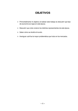 OBJETIVOS


 Primordialmente mi objetivo al realizar este trabajo es descubrir qué tipo
  de economía se regía en esta época.

 Descubrir que crisis vivieron los distintos representantes de esta época.

 Saber cómo se dividió el mundo.

 Averiguar cuál fue la mayor problemática que hubo en los mercados.




                                 ~4~
 