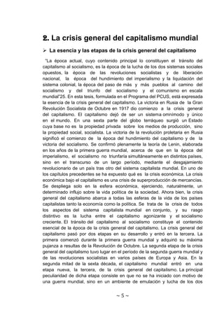 2. La crisis general del capitalismo mundial
 La esencia y las etapas de la crisis general del capitalismo
  “La época actual, cuyo contenido principal lo constituyen el tránsito del
capitalismo al socialismo, es la época de la lucha de los dos sistemas sociales
opuestos, la época de las revoluciones socialistas y de liberación
nacional, la época del hundimiento del imperialismo y la liquidación del
sistema colonial, la época del paso de más y más pueblos al camino del
socialismo y del triunfo del socialismo y el comunismo en escala
mundial”25. En esta tesis, formulada en el Programa del PCUS, está expresada
la esencia de la crisis general del capitalismo. La victoria en Rusia de la Gran
Revolución Socialista de Octubre en 1917 dio comienzo a la crisis general
del capitalismo. El capitalismo dejó de ser un sistema omnímodo y único
en el mundo. En una sexta parte del globo terráqueo surgió un Estado
cuya base no es la propiedad privada sobre los medios de producción, sino
la propiedad social, socialista. La victoria de la revolución proletaria en Rusia
significó el comienzo de la época del hundimiento del capitalismo y de la
victoria del socialismo. Se confirmó plenamente la teoría de Lenin, elaborada
en los años de la primera guerra mundial, acerca de que en la época del
imperialismo, el socialismo no triunfaría simultáneamente en distintos países,
sino en el transcurso de un largo período, mediante el desgajamiento
revolucionario de un país tras otro del sistema capitalista mundial. En uno de
los capítulos precedentes se ha expuesto qué es la crisis económica. La crisis
económica bajo el capitalismo es una crisis de superproducción de mercancías.
Se despliega solo en la esfera económica, ejerciendo, naturalmente, un
determinado influjo sobre la vida política de la sociedad. Ahora bien, la crisis
general del capitalismo abarca a todas las esferas de la vida de los países
capitalistas tanto la economía como la política. Se trata de la crisis de todos
los aspectos del sistema capitalista mundial en conjunto, y su rasgo
distintivo es la lucha entre el capitalismo agonizante y el socialismo
creciente. El tránsito del capitalismo al socialismo constituye el contenido
esencial de la época de la crisis general del capitalismo. La crisis general del
capitalismo pasó por dos etapas en su desarrollo y entró en la tercera. La
primera comenzó durante la primera guerra mundial y adquirió su máxima
pujanza a resultas de la Revolución de Octubre. La segunda etapa de la crisis
general del capitalismo tuvo lugar en el período de la segunda guerra mundial y
de las revoluciones socialistas en varios países de Europa y Asia. En la
segunda mitad de la sexta década, el capitalismo mundial entró en una
etapa nueva, la tercera, de la crisis general del capitalismo. La principal
peculiaridad de dicha etapa consiste en que no se ha iniciado con motivo de
una guerra mundial, sino en un ambiente de emulación y lucha de los dos


                                     ~5~
 