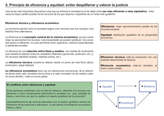 5. P ri nc i p i o d e ef i c i enc i a y eq u i d a d : evi t a r d es p i l f a rra r y va l ora r l a j u s t i c i a
Una de las má s importante disyuntivas a las que se enf renta la sociedad es la de eleg ir entre ser más eficiente o más equitativa, entre
sacar el mayor partido posible de los recursos de los que dispone o repartirlos de un modo má s ig ualitario.
Eficiencia técnica y eficiencia económica
L a economía estudia cómo la sociedad asig na unos recursos que son escasos a los
distintos f ines alternativos.
L a ef iciencia es el concepto central de la ciencia económica, ya que cuanto
mejor se aprovech en los recursos, má s necesidades se pueden satisf acer. Una socie-
dad pobre e inef iciente, no pude permitirse tener ing enieros, médicos especializados
ni asistentes sociales.
L a ef iciencia es una relación entre fines y medios, una medida de rendimiento
que muestra la relación entre los resultados obtenidos ( g anancias, productos, etc. ) y
los recursos utilizados ( trabajo, materias primas, etc. ) .
L a eficiencia técnica muestra la relación desde un punto de vista f ísico ( libros
producidos / papel utilizado.
La eficiencia económica h ace uso de valoraciones económicas, de la relación
exi stente entre valor monetario de los f ines y el valor monetario de los medios ( valor
en euros del libro / valor en euros papel) .
FACTORES RETRIBUCIÓN
Tierra Renta
Trabajo Salario
Capital Interés
Empresario Beneficio
El conflicto entre eficiencia y equidad
Si las personas contribuyen con el má xi mo esf uerzo, utilizando los recursos con
ef iciencia y como consecuencia obteniendo la sociedad una g ran cantidad de
bienes y servicios, por qué no realizar un reparto ig ualitario de lo producido?
L amentablemente la exp eriencia demuestra que el reparto ig ualitario reduce los
incentivos de las personas a esf orzarse, lo que af ecta a la ef iciencia ( se produce
menos y peor) .
Eficiencia: mejor aprovech amiento posible de los
recursos escasos.
Equidad: distribución ig ualitaria de la prosperidad
económica.
Eficiencia técnica: má xi ma producción con una
cantidad determinada de f actores.
Eficiencia económica: má xi mo benef icio al
menor coste posible.
Equidad Eficiencia
Incentivos
▼
▼
▼
 
