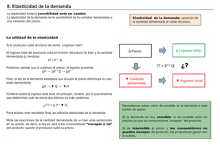 FACTORES RETRIBUCIÓN
Tierra Renta
Trabajo Salario
Capital Interés
Empresario Beneficio
La elasticidad mide la sensibilidad ante un cambio.
La elasticidad de la demanda es la sensibilidad de la cantidad demandada a
una variación del precio.
8 . E last i ci d ad d e la d emand a
La utilidad de la elasticidad
S i el productor sube el precio de venta, ¿ ingresa más?
El ingreso total del productor está en función del precio de bien y la cantidad
demandada ( y vendida) :
I T = P * Q
P odemos pensar que si subimos el precio, el ingreso aumenta:
T
P ero, la ley de la demanda establece que al subir el precio disminuye su can-
tidad demandada:
▼ ▼ T
El efecto sobre el ingreso total será, en principio, incierto, por lo que tenemos
que determinar cuál de estos dos efectos es más poderoso.
T ▼
P ara aclarar este resultado final, se utiliza la elasticidad de la demanda.
M ide las reacciones de la cantidad demandada de un bien ante variaciones
en su precio, es decir, si les es fácil a los consumidores “escapar o no”
del producto cuando el productor sube su precio.
.
N ecesitamos saber cómo de sensible es la demanda a esta
subida de precio.
S i la demanda es muy sensible no es rentable subir los
precios ya que los consumidores “ escapan” del producto.
S i es insensible al precio y los consumidores no
pueden escapar del producto, los productores ganan con
la subida.
Elasticidad de la demanda: variación de
la cantidad demandada al variar el precio.
Ingreso totalrecio
▼ antidad
demandada
▼ Ingreso total
I T = P * Q ¿?
 