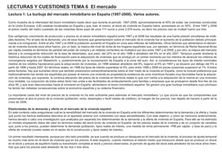 LECTURAS Y CUESTIONES TEMA 6 El mercado
Lectura 1: La burbuja del mercado inmobiliario en España (1997-2008). Varios autores.
Como muestra de la intensidad del boom inmobiliario baste decir que durante el período 1997-2008, aproximadamente el 40% de todas las viviendas construidas
en la Unión Europea (UE) estaban localizadas en España y que, tras el mismo, el stock de vivienda en España había aumentado en un 50%. Entre 1997 y 2008
el precio medio del metro cuadrado de las viviendas libres pasó de unos 711 euros a unos 2.070 euros, es decir los precios casi se multipli¬caron por tres.
Ese vertiginoso crecimiento de producción y precios en el sector inmobiliario español entre 1997 y el 2008 fue resultado de una fuerte presión simultánea de múlti-
ples factores. Por el lado de la demanda, uno de esos factores que generópresión sobre el mercado de la vivienda fue el aumento de la población debido principal-
mente a la inmigración. Entre el año 1997 y el 2008 la población aumentó en España en unos seis millones de habitantes. Otros factores que alimentaron la deman-
da de vivienda durante esos años fueron, por un lado, la mejora del nivel de renta de los hogares españoles que, por ejemplo, en términos de Renta Nacional Bruta
per cápita (medida en términos de paridad del poder de compra y en dólares corrientes) se multiplicó por dos entre 1997 y el 2008; y por otro, la mejora del mercado
laboral y la consiguiente reducción de la tasa de desempleo, que pasó, del 22% en el año 1996 a alrededor del 8% en el año 2007. Tampoco puede olvidarse la
histórica reducción de los costes de financiación para la adquisición de viviendas que se produjo,en un primer momento por los intentos de alcanzar los criterios de
convergencia exigidos por Maastricht, y, posteriormente por la incorporación de España a la zona del euro. Así, si consideramos los tipos de interés nominales
medios de los créditos hipotecarios para la adqui-sición de viviendas, en 1996 estaban alrededor del 9%, bajaron al 6% en 1997 y se situaron por debajo del 5% a
partir de 1998 y hasta 2007. En términos reales, en 1996 los tipos de interés superaban el 5%, pero entre 1999 y 2006 en pocas ocasiones superaron el 1%. A todos
estos factores, hay que sumarles otros que también presionaron extraordinariamente sobre el mer¬cado de la vivienda en España, como la inusual preferencia que
tradicionalmente han tenido los españoles por poseer al menos una vivienda en propiedad,la existencia de unos incentivos fiscales muy favorables hacia la adquisi-
ción de vivienday, por supuesto, la continua elevación del precio de la vivienda en términos reales lo que con¬vertía a la adquisición de la misma en una inversión
muy rentable. La conjunción de todos estos facto¬res unida a las facilidades de endeudamiento para familias y empresas que se produjeron desde fina¬les de los
años 90, y que eran desconocidas hasta el momento en España, alimentaron el boom inmobiliario español. Se generó una gran burbuja inmobiliaria cuyo pinchazo
ha tenido tan nefastas consecuencias sobre la economía española y su sistema financiero.
La importante caída del nivel de precios de la vivienda no ha sido suficiente para estimular el mercado inmobiliario. Lo que ocurre es que los componentes que
presionaban al alza el precio de la vivienda (población, renta, desempleo o facili¬dades de créditos), al margen de los precios, han dejado de hacerlo a partir de la
crisis de 2008.
Elasticidades de la demanda y oferta en el mercado de la vivienda español
En este contexto cabe preguntarse cuál es la sensibilidad del mercado de la vivienda en España ante los diferentes determinantes de la demanda y la oferta y, hasta
qué punto los hechos estilizados descritos en el apartado anterior son coherentes con esas sensibilidades. Con este objetivo, y como se mencionó anteriormente,
hemos llevado a cabo una investigación que analizaba por separado los determinantes de la demanda y la oferta de vivienda en España. Para ello se ha estimado
un modelo empleando datos del valor en términos reales del stock bruto de vivienda en España, de los precios reales de la vivienda y de un conjunto de variables
que, junto a los precios, pueden determinar la demanda (población, tipos reales de interés, una medida de renta permanente –PIB per cápita– y tasa de paro) y la
oferta de vivienda (costes reales en el sector de la construcción y tipos reales de interés).
Un primer resultado interesante, aunque por otro lado previsible, es que cuando se produce un desajuste en el mercado de la vivienda, el proceso de ajuste temporal
es mucho más lento en el stock de vivienda que en los precios. A este respecto, cuando medimos el retardo medio que transcurre desde que se produce un shock
en el stock y precios de equilibrio hasta su transmisión completa al stock y precios observados, el período de ajuste del stock está alrededor de los trece años mien-
tras que para los precios está alrededor de los dos o tres años.
 