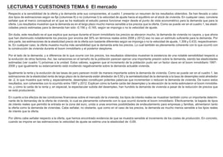 LECTURAS Y CUESTIONES TEMA 6 El mercado
Respecto a la sensibilidad de la oferta y la demanda ante sus componentes, el cuadro 1 presenta un resumen de los resultados obtenidos. Se han llevado a cabo
dos tipos de estimaciones según se fije (columnas II) o no (columnas I) la velocidad de ajuste hacia el equilibrio en el stock de vivienda. En cualquier caso, conviene
señalar que el marco conceptual en el que se ha realizado el estudio parece funcionar mejor desde el punto de vista econométrico para la demanda que para la
oferta. Los resultados muestran que la demanda es en el largo plazo mucho menos sensible a los precios que la oferta. Como se puede ver en el cuadro 1, las elasti-
cidades precio estimadas para la demanda han sido -0,156 y -0,165, según se imponga o no la velocidad de ajuste.
Sin duda, este resultado es el que explica que aunque durante el boom inmobiliario los precios se elevaron mucho, la demanda de vivienda no cayera, y que ahora
que han disminuido notablemente los precios (por encima del 30% en términos reales entre 2008 y 2012) eso no sea un estímulo suficiente para la demanda. Por
otra parte, las estimaciones de la elasticidad precio de la oferta son bastante diferentes según se imponga o no la velocidad de ajuste, 1.309 y 0.433, respectivamen-
te. En cualquier caso, la oferta muestra mucha más sensibilidad que la demanda ante los precios. Lo cual también es plenamente coherente con lo que ocurrió con
la construcción de vivienda durante el boom inmobiliario y el posterior desplome.
Por el lado de la demanda, y a diferencia de lo que ocurre con los precios, los resultados obtenidos muestran la existencia de una notable sensibilidad respecto a
la evolución de otros factores. Así, las variaciones en el tamaño de la población parecen ejercer una importante presión sobre la demanda, siendo las elasticidades
estimadas (ver cuadro 1) próximas a la unidad. Estos valores, sugieren que el incremento de la población pudo ser un factor clave en el boom inmobiliario 1997-
2008 y que igualmente su estancamiento está incidiendo negativamente sobre la demanda actualde vivienda.
Igualmente la renta y la evolución de las tasas de paro parecen incidir de manera importante sobre la demanda de vivienda. Como se puede ver en el cuadro 1, las
estimaciones de la elasticidad renta de largo plazo de la demanda están alrededor de 0,50 y la semielasticidad de la demanda a la tasa de desempleo está alrededor
de -2, lo que muestra que renta y, especialmente, desempleo constituyen potentes palancas que incrementan o reducen la demanda de vivienda. De nuevo estos
resultados, son coherentes con lo ocurrido entre 1997 y 2012. Explican cómo la fuerte caída del desempleo y la elevación de la renta estimularon el boom inmobilia-
rio, y cómo la caída de la renta y, en especial, la espectacular subida del desempleo, han hundido la demanda de vivienda a pesar de la reducción de precios que
se está produciendo.
En cuanto a los efectos de las condiciones financieras sobre el mercado de la vivienda, los tipos de interés reales se muestran también como un importante determi-
nante de la demanday de la oferta de vivienda, lo cual es plenamente coherente con lo que ocurrió durante el boom inmobiliario. Efectivamente, la bajada de tipos
de interés reales que permitió la entrada en la zona del euro, unida a unas enormes posibilidades de endeudamiento para empresas y familias, alimentaron tanto
la oferta como la demanda de viviendas. Cabe señalar, no obstante, que como en el caso de los precios, la demanda es mucho menos sensible a los tipos reales
de interés que la oferta.
Por último cabe señalar respecto a la oferta, que hemos encontrado evidencia de que se muestra sensible al incremento de los costes de producción. En concreto,
cuando se impone en las estimaciones la velocidad de ajuste se estima una la elasticidad de -0,69.
 