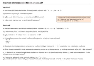 P rá c t i c a : el m erc a d o d e t el evi s ores en 3 D
Ej erc i c i o 2
El mercado se encuentra caracterizado por las sig uientes f unciones: Qo = 1 5 - r + P y Qd = 5 0 + Y - P - Pb
a ) Determina el precio y la cantidad de equilibrio si r = 5 , Y = 2 0 y Pb = 1 0
b) ¿Qué relación exi ste entre el bien b y los televisores en 3 D?
c) A naliza las consecuencias sobre el equilibrio de las sig uientes variaciones ( no simultá neas) :
- Y = 1 0 .
- Pb = 5
- r = 1
d) Calcula la elasticidad precio de la demanda en el equilibrio inicial y el f inal ( cuando r = 1 ) , y la elasticidad arco entre los dos equilibrios.
e) En la situación de equilibrio inicial, las pocas empresas que of recen las tvs deciden acordar no venderlas por debajo de los 3 0 € . ¿Qué sucederá ?
f ) En la situación de equilibrio inicial el estado establece un impuesto de 5 € por unidad de producto vendida. ¿Cuá l es el nuevo equilibrio? ¿Cómo
af ecta a consumidores y empresas?
g ) Partiendo de la situación inicial, pero con una Qd = 5 0 + Y - 2 P - Pb
¿Qué incidencia tendría el acuerdo? ¿y el impuesto?. Calcula la elasticidad precio de la demanda en el equilibrio f inal tras el impuesto.
r = precio de los f actores empleados en la producción
P b = precio de bien relacionado con las tvs.
Y = renta disponible de las f amilias.
Ej erc i c i o 1
El mercado se encuentra caracterizado por las sig uientes f unciones: Qo = 1 0 + P y Qd = 6 0 - P
a ) Determina el precio y la cantidad de equilibrio
b) ¿Que precio determina un exce so de demanda de 2 0 televisores?
c) ¿Qué precio orig ina un exce so de of erta de 2 0 televisores?
 