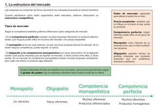 FACTORES RETRIBUCIÓN
Tierra Renta
Trabajo Salario
Capital Interés
Empresario Beneficio
Poder de mercado: capacidad
para alterar el precio de un bien.
Precio-aceptante: empresa que
no influye en el precio al que vende
su producto.
Competencia perfecta: ningún
oferente puede influir en el precio de
mercado.
Monopolio: único oferente de un
producto único que no tiene sustituti-
vos cercanos
Oligopolio: pequeño número de
grandes empresas que producen
productos que son sustitutivos
cercanos o perfectos.
1. La estructura del mercado
Las empresas se comportan de forma racional en los mercados buscando el máximo beneficio.
Cuando estudiamos cómo están organizados estos mercados, estamos observando su
estructura competitiva.
Tipos de mercado
Según la competencia existente podemos diferenciar cuatro categorías de mercado:
- En la competencia perfecta compiten muchas empresas ofreciendo un producto idéntico,
tantas, que ninguna puede influir en el precio del mercado: son precio-aceptantes.
- El monopolio es el otro caso extremo, ya que una única empresa domina el mercado. Al no
existir ninguna competencia, puede imponer un precio.
- El oligopolio y la competencia monopolística son casos intermedios. En el oligopolio
existen unas pocas empresas que se reparten el mercado: a veces luchan entre ellas, a veces
pactan. En un mercado de competencia monopolística existen muchas empresas compitiendo,
pero cada una ofrece un producto algo diferente.
Existen diferentes formas de clasificar los mercados, pero la principal división según
el grado de poder que la empresa individual tiene sobre el total de la oferta.
Monopolio
Un oferente
Oligopolio
Competencia
monopolística
Competencia
perfecta
Pocos oferentes
Muchos oferentes
Productos diferenciados
Muchos oferentes
Productos homogéneos
 