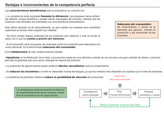 FACTORES RETRIBUCIÓN
Tierra Renta
Trabajo Salario
Capital Interés
Empresario Beneficio
Soberanía del consumidor:
los consumidores, a través de la
demanda que generan, orientan la
producción y las inversiones de las
empresas.
Ventajas e inconvenientes de la competencia perfecta
Las características beneficiosas para la sociedad en su conjunto son:
- La competencia entre empresas fomenta la eficiencia. Las empresas menos eficien-
tes obtienen menos beneficios y acaban siendo expulsadas del mercado, mientras que las
empresas más eficientes son premiadas con unos beneficios extraordinarios.
Esta última situación se da temporalmente, ya que cuando una empresa tiene beneficios
superiores al normal, otras copiarán sus métodos.
- No tiene sentido realizar publicidad de los productos (son idénticos y todo el mundo lo
sabe), por lo que los costes y precio son menores.
- Si el consumidor varía sus gustos, las empresas varían sus productos para adecuarlos a la
nueva demanda. Es la denominada soberanía del consumidor.
La competencia perfecta fomenta la eficiencia
en el aprovechamiento de los recursos y bene-
ficia al consumidor por los bajos precios.
Destrucción
estructuras ineficientes
Crea
nuevas estructuras
Progreso
económico y social
Competencia
entre empresas
Mejores productos a precios más bajos
Como limitaciones de este modelo podemos señalar:
- Injusticias en la distribución de la renta. La economía puede ser muy eficiente y extraer de sus recursos una gran cantidad de bienes y servicios,
pero ello no garantiza que unos pocos obtengan la mayoría del producto.
- La producción de algunos bienes puede conllevar efectos secundarios como la contaminación.
- Se reducen los incentivos a invertir en desarrollar nuevas tecnologías, ya que los métodos más eficientes son copiados por el resto de empresas.
- La existencia de productos idénticos reduce la posibilidad de elección del consumidor.
 