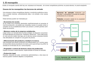 FACTORES RETRIBUCIÓN
Tierra Renta
Trabajo Salario
Capital Interés
Empresario Beneficio
Barreras de entrada: obstáculos que
dificultan o imposibilitan la entrada de posibles
productores en un mercado
Patente: concesión estatal de la propiedad
exclusiva de una innovación.
3. El monopolio
Causas de los monopolios: las barreras de entrada
Una empresa no tiene competidores directos ni productos sustitutivos cerca-
nos si existen barreras, suficientemente altas, a la entrada a las nuevas
empresas.
Estas barreras pueden ser motivadas por:
- Economías de escala.
Si los costes de la empresa descienden significativamente al aumentar el
nivel de producción, es posible que empresas nuevas no puedan entrar a
competir con la ya establecida al tener que producir y vender grandes canti-
dades de producto.
- Menores costes de la empresa establecida.
Llegar antes a un mercado tiene muchas ventajas: se adquieren conocimien-
tos especializados de producción, marketing, distribución…Esto suele produ-
cir una curva de costes más baja, por lo que las nuevas empresas tendrán
más dificultades en competir en una guerra de precios.
- Diferenciación del producto y lealtad a la marca.
Hay empresas que ofrecen productos muy diferenciados y en muchos casos
el consumidor asocia el producto a la marca, por lo que se hace muy difícil la
entrada en el mercado de una nueva empresa.
- Propiedad o control de factores claves de producción.
Impedir el acceso a estos factores, impide también el acceso al mercado.
- Protección legal.
Patentes, derechos de autor, concesiones administrativas u otros tipos de
licencia pueden mantener alejados a competidores.
Existe un monopolio cuando sólo hay una empresa en el mercado, al no tener competidores próximos, es precio-decisor, no precio-aceptante.
Sector
rentable
Sector
rentable
Las barreras de entrada impiden
el acceso a sectores rentables
Fuertes barreras de entrada originan la
aparicion de monopolios.
 