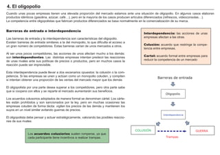 FACTORES RETRIBUCIÓN
Tierra Renta
Trabajo Salario
Capital Interés
Empresario Beneficio
Interdependencia: las acciones de unas
empresas afectan a las otras.
Colusión: acuerdo que restringe la compe-
tencia entre empresas.
Cartel: acuerdo formal entre empresas para
reducir la competencia de un mercado
4. El oligopolio
Barreras de entrada e interdependencia
Las barreras de entrada y la interdependencia son características del oligopolio.
Existen barreras de entrada similares a la del monopolio, lo que dificulta el acceso a
un gran número de competidores. Estas barreras varían de unos mercados a otros.
Al ser unos pocos competidores, las acciones de unos afectan mucho a los demás:
son interdependientes. Las distintas empresas intentan predecir las reacciones
de unas rivales ante sus políticas de precios o productos, pero en muchos casos la
reacción puede ser imprevisible.
Esta interdependencia puede llevar a dos escenarios opuestos: la colusión o la com-
petencia. Si las empresas se unen y actúan como un monopolio coluden, y compiten
si intentan obtener una proporción de las ventas del mercado mayor que los demás
El oligopolista por una parte desea superar a los competidores, pero otra parte sabe
que si coopera con ellos y se reparte el mercado aumentarán sus beneficios.
Los acuerdos colusorios adoptados de manera formal se denominan cártel. Los cárte-
les están prohibidos y son sancionados por la ley, pero en muchas ocasiones las
empresas coluden de forma tácita: vigilan los precios de las demás y mantienen los
suyos en un nivel similar evitando guerras de precios.
El oligopolista debe pensar y actuar estratégicamente, valorando las posibles reaccio-
nes de sus rivales
Los acuerdos colusiorios suelen romperse, ya que
cada participante tiene incentivos a realizar trampas.
Cuando unas pocas empresas tienen una elevada proporción del mercado estamos ante una situación de oligopolio. En algunos casos elaboran
productos idénticos (gasolina, azúcar, café…), pero en la mayoría de los casos producen artículos diferenciados (refrescos, videoconsolas…).
La competencia entre oligopolistas que fabrican productos diferenciados se basa normalmente en la comercialización de su marca.
Interdependencia
COLUSIÓN GUERRA
Barreras de entrada
Oligopolio
Trampas
 