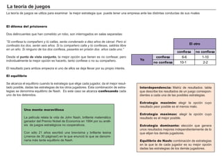 FACTORES RETRIBUCIÓN
Tierra Renta
Trabajo Salario
Capital Interés
Empresario Beneficio
Interdependencia: Matriz de resultados: tabla
que describe los resultados de un juego correspon-
dientes a cada una de las posibles estrategias.
Estrategia maximin: elegir la opción cuyo
resultado peor posible es el menos malo.
Estrategia maximax: elegir la opción cuyo
resultado es el mejor posible.
Estrategia dominante: elección que genera
unos resultados mejores independientemente de lo
que elijan los demás jugadores.
Equilibrio de Nash: combinación de estrategias
en la que la de cada jugador es su mejor opción
dadas las estrategias de los demás jugadores.
La teoría de juegos
El dilema del prisionero
Dos delincuentes que han cometido un robo, son interrogados en salas separadas:
“Si confiesa tu compañero y tú callas, serás condenado a diez años de cárcel. Pero sí
confesáis los dos, serán seis años. Si tu compañero calla y tú confiesas, saldrás libre
en un año. Si ninguno de los dos confiesa, pasaréis en prisión dos años cada uno.”
Desde el punto de vista conjunto, la mejor opción que tienen es no confesar, pero
individualmente la mejor opción es hacerlo, tanto confiese o no su compañero.
El resultado para ambos empeora si uno de ellos se deja llevar por su propio interés.
El equilibrio
Se alcanza el equilibrio cuando la estrategia que elige cada jugador, da el mejor resul-
tado posible, dadas las estrategias de los otros jugadores. Esta combinación de estra-
tegias se denomina equilibrio de Nash. Es este caso se alcanza confesando cada
uno de los detenidos.
Una mente maravillosa
La película relata la vida de John Nash, brillante matemático
ganador del Premio Nobel de Economía en 1994 por su análi-
sis de juegos estratégicos no cooperativos.
Con sólo 21 años escribió una brevísima y brillante tesina
(¡menos de 30 páginas!) en la que enunció lo que se denomi-
naría más tarde equilibrio de Nash.
La teoría de juegos se utiliza para examinar la mejor estrategia que puede tener una empresa ante las distintas conductas de sus rivales
confiesa no confiesa
confiesa 6-6 1-10
no confiesa 10-1 2-2
El otro
Yo
 