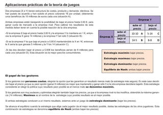 FACTORES RETRIBUCIÓN
Tierra Renta
Trabajo Salario
Capital Interés
Empresario Beneficio
Estrategia maximin: bajar precios.
Estrategia maximax: bajar precios.
Estrategia dominante: bajar precios.
Equilibrio de Nash: ambas bajan precios
Aplicaciones prácticas de la teoría de juegos
Dos empresas (X e Y) tienen estructura de costes, producto y demanda idénticos. Se
han puesto de acuerdo y han subido el precio cobrando 1€ por unidad, obteniendo
unos beneficios de 10 millones de euros cada una (situación A).
Ambas empresas están barajando la posibilidad de bajar el precio hasta 0,60 €, para
ganar cuota de mercado a la empresa rival. Para calibrar los resultados de esta
medida deben tener en cuenta la posible reacción de la otra empresa.
-Si la empresa X baja el precio hasta 0,60 € y la empresa Y lo mantiene en 1 €, enton-
ces la empresa X gana 14 millones y la empresa Y tan sólo 5 (situación B).
-Si es la empresa Y la que baja el precio a 0,60 € manteniéndolo la X en 1€, entonces
la X sería la que ganase 5 millones y la Y los 14 (situación C).
-Si las dos deciden bajar el precio a 0,60€ los beneficios serían de 8 millones para
cada una (situación D). Esta situación es la mejor para los consumidores.
El papel de los gestores
Si los gestores son personas cautas, elegirán la opción que les garantice un resultado menos malo (la estrategia más segura). En este caso decidi-
rán bajar el precio ya que su peor opción (ganar 8 millones) es mejor que mantenerlo y ganar sólo 5 si la otra empresa decidiera bajarlo. Esta estrategia
consistente en elegir la política cuyo resultado peor posible es el menos malo se denomina maximin.
Si los gestores son muy audaces y optimistas elegirán también bajar los precios, ya que si la empresa rival no los modifica, obtendrán la máxima ganan-
cia (14 millones). Maximax es el nombre de la estrategia cuyo posible resultado es el mejor posible.
Si ambas estrategias conducen a un mismo resultado, estamos ante un juego de estrategia dominante (bajar los precios).
Se alcanza el equilibrio cuando la estrategia que elige cada jugador da el mejor resultado posible, dadas las estrategias de los otros jugadores. Esta
combinación de estrategias se denomina equilibrio de Nash (ambas bajan los precios)
sube el
precio
baja el
precio
sube el
precio
10- 10 A 5- 14 C
baja el
precio
14- 5 B 8- 8 D
Empresa Y
Empresa X
 