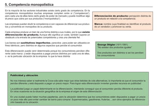 FACTORES RETRIBUCIÓN
Tierra Renta
Trabajo Salario
Capital Interés
Empresario Beneficio
Diferenciación de producto: percepción distinta de
un producto en relación a la competencia.
Marca: nombre cuya finalidad es identificar el producto
de un vendedor y promover su venta.
5. Competencia monopolística
En la mayoría de los sectores industriales existe cierto grado de competencia. En la
competencia monopolística muchas empresas compiten entre sí (“competencia”),
pero cada una de ellas tiene cierto grado de poder de mercado y puede modificar algo
el precio que cobra por sus productos (“monopolística”).
Las empresas pueden eludir la competencia si son capaces de diferenciar sus produc-
tos y convertirse en monopolios de su producto.
Cada empresa produce un bien de una forma distinta a sus rivales, por lo que existe
diferenciación de producto. Aunque ello significa un coste, también supone un
obstáculo a la entrada de potenciales competidores y crea una clientela fiel.
Los bienes son sustitutivos imperfectos, parecidos para poder ser utilizados en
fines idénticos, pero distintos en algunos aspectos que percibe el consumidor.
Esta diferenciación puede venir determinada porque los consumidores perciben dife-
rente cada marca y están dispuestos a pagar precios distintos por cada una de ellas,
o es la particular ubicación de la empresa lo que la hace distinta
George Stigler (1911-1991)
“No existen dos productos iguales”
Dos productos son distintos si así los perciben
los consumidores
Publicidad y ubicación
No nos interesa saber si realmente la Coca-cola sabe mejor que otras bebidas de cola alternativas, lo importante es que el consumidor la
percibe diferente y está dispuesto a pagar un precio mayor. Para lograr esta diferenciación invierten grandes recursos en publicidad.
La publicidad juega un papel determinante en la diferenciación, intentando conseguir que el consumidor perciba diferente el producto.
En otras ocasiones es la situación geográfica de la empresa el origen de esta diferenciación.
En una ciudad puede haber muchas papelerías, pero la ubicación determina que los consumidores estén dispuestos a pagar un precio
un poco más alto para evitar cambiar de barrio para comprar. Supermercados, gasolineras, fruterías….son otros ejemplos de diferencia-
ción basada en la ubicación.
.
 