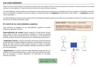 FACTORES RETRIBUCIÓN
Tierra Renta
Trabajo Salario
Capital Interés
Empresario Beneficio
Coste social = Coste privado + Coste externo
Teorema de Coase: es posible alcanzar una externali-
dad óptima y un máximo nivel de bienestar mediante la
negociación entre los afectados.
Las externalidades
Hemos visto los costes internos o privados de producir para una empresa, Pero en muchas ocasiones la producción ocasiona también unos costes
externos en otros agentes. El coste social es la suma de los costes internos y externos.
Las externalidades o efectos externos son influencias de las acciones de una persona en el bienestar de otra que es ajena al intercambio económico
(no es ni comprador ni vendedor de ese bien). Según su influencia pueden ser negativas (contaminación, ruido molesto…) o positivas (vacunas,
música agradable…).
Las externalidades provocan que el mercado produzca demasiado de algunos bienes (sus costes para la sociedad no se tienen en cuenta) y muy poco
de otros (no se valora su beneficio social).
“Quien contamina, paga”
Arthur Pigou (1877-1959)
El control de las externalidades negativas
Para solucionar el problema de las externalidades negativas se suelen
emplear los siguientes métodos:
-Internalización de costes. Intenta repercutir el coste externo directa-
mente sobre el precio de los productos. Satisface el criterio de equidad
(pagarán sólo los que se benefician de esos productos), y el de eficiencia (al
aumentar el precio disminuirá la demanda y por consiguiente la producción).
- Impuestos y tasas. Cuando la naturaleza del proceso productivo dificulta
la internalización se suelen establecer impuestos contaminantes o tasas eco-
lógicas por igual cuantía al coste externo causado. El criterio de equidad
requeriría en este caso que estas cantidades detraídas se destinen a indemni-
zar a los perjudicados.
- Negociación. El acuerdo entre las partes afectadas puede solucionar el
problema de la externalidad siempre y cuando estén bien definidos los dere-
chos de propiedad y pueden defenderse con efectividad en tribunales
(Teorema de Coase)
ClienteProductor
Efecto
externo
 