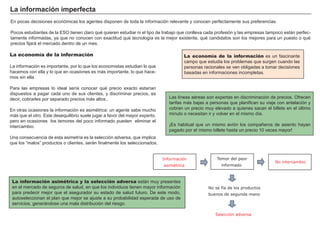 FACTORES RETRIBUCIÓN
Tierra Renta
Trabajo Salario
Capital Interés
Empresario Beneficio
La economía de la información es un fascinante
campo que estudia los problemas que surgen cuando las
personas racionales se ven obligadas a tomar decisiones
basadas en informaciones incompletas.
La información imperfecta
En pocas decisiones económicas los agentes disponen de toda la información relevante y conocen perfectamente sus preferencias.
Pocos estudiantes de la ESO tienen claro qué quieren estudiar ni el tipo de trabajo que conlleva cada profesión y las empresas tampoco están perfec-
tamente informadas, ya que no conocen con exactitud qué tecnología es la mejor existente, qué candidatos son los mejores para un puesto o qué
precios fijará el mercado dentro de un mes.
La información asimétrica y la selección adversa están muy presentes
en el mercado de seguros de salud, en que los individuos tienen mayor información
para predecir mejor que el asegurador su estado de salud futuro. De este modo,
autoseleccionan el plan que mejor se ajuste a su probabilidad esperada de uso de
servicios, generándose una mala distribución del riesgo.
La economía de la información
La información es importante, por lo que los economistas estudian lo que
hacemos con ella y lo que en ocasiones es más importante, lo que hace-
mos sin ella.
Para las empresas lo ideal sería conocer qué precio exacto estarían
dispuestos a pagar cada uno de sus clientes, y discriminar precios, es
decir, cobrarles por separado precios más altos..
En otras ocasiones la información es asimétrica: un agente sabe mucho
más que el otro. Este desequilibrio suele jugar a favor del mayor experto,
pero en ocasiones los temores del poco informado pueden eliminar el
intercambio.
Una consecuencia de esta asimetría es la selección adversa, que implica
que los “malos” productos o clientes, serán finalmente los seleccionados.
Las líneas aéreas son expertas en discriminación de precios. Ofrecen
tarifas más bajas a personas que planifican su viaje con antelación y
cobran un precio muy elevado a quienes sacan el billete en el último
minuto o necesitan ir y volver en el mismo día.
¡Es habitual que un mismo avión los compañeros de asiento hayan
pagado por el mismo billete hasta un precio 10 veces mayor!
Temor del peor
informado
No intercambio
Información
asimétrica
No se fía de los productos
buenos de segunda mano
Selección adversa
 