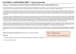 LECTU RAS Y CU ES TIONES TEMA 7 Ti p os d e m erc a d o
Lec t u ra 1: La t eorí a d el m erc a d o d e l i m ones d e Ak erl of ( 19 7 0) . F u ent e: b l og c a p i t a l b ol s a .c om
Georg e A ke rlof , esposo de la nueva presidenta de la Reserva F ederal de los Estados Unidos, Ja net Y ellen, en su libro “ Th e M arke t f or L emons” ( el mercado de los limones, del añ o
1 9 7 0 ) exp onía que la incertidumbre producto de la inf ormación limitada provoca f allos en los mercados. Para exp licarlo relataba el sig uiente ejemplo:
El comprador de un coch e de seg unda mano tienes menos inf ormación acerca del estado de dich o coch e que el vendedor. Como consecuencia de esta inf ormación desig ual, surg e
la incertidumbre en los compradores, por lo que no querrá n pag ar un elevado precio. El h ech o de que los compradores no estén dispuestos a of recer una buena of erta provoca la
caída de los precios. De esta manera, los vendedores de buenos coch es retiran sus veh ículos, orig iná ndose una caída del mercado porque much os de los coch es vendidos son de
mala calidad.
L a conclusión es que los vendedores de buenos coch es retiran del mercado sus veh ículos, ya que no pueden encontrar un precio justo y acorde a lo que creen conveniente recibir
por sus coch es, porque los compradores desconf ían y creen que les quieren eng añ ar y colocar un “ trasto” . L a primera idea que se obtiene es que la mayoría de los coch es vendidos
será n de mala calidad. L a seg unda idea es que caen los precios de los coch es y el mercado colapsa. Por tanto, y resumiendo, aunque teng amos un coch e de alta calidad, cuando
lo ponemos en venta, las personas no van a estar dispuestas a pag ar por él como un coch e de alta calidad, porque se presupone que si lo vendemos es porque tiene alg ún def ecto,
con lo que se piensa que todos los coch es que se venden son de baja calidad y lleva a que el precio de todos los coch es de seg unda mano sean bastante bajos.
¿Solución? Y a que el principal problema radica en la asimetría de la inf ormación ( el vendedor sabe el estado verdadero del coch e, el comprador no lo sabe y h a de f iarse) , una alter-
nativa pasa por of recer el vendedor g arantías. Esto es un ejemplo de que los mercados se tienen que adaptar para poder compensar las inf ormaciones asimétricas, ya que en caso
contrario los bienes de baja calidad pueden exp ulsar del mercado a los bienes de buena calidad, encontrá ndonos con un problema de selección adversa.
L a Teoría del mercado de los limones es ext rapolable a cualquier otro sector del mercado y es un tema delicado porque termina lastrando y af ectando neg ativamente a las personas
o empresas que sí son de f iar y que of recen bienes, servicios o prestaciones de calidad, pero que por culpa de quienes no lo h acen así, terminan viéndose arrastrados a la g enerali-
dad.
D ef i ne l os c onc ep t os rel a c i ona d os : selección adversa y asimetría inf ormación,
P reg u nt a s :
1 - ¿Cuá l es el problema del mercado de automóviles de seg unda mano ( limones o cach arros) ?
2 - ¿Cómo se pude solucionar?
Enl a c es c om p l em ent a ri os :
- h ttp: / / ow . ly/ EbbA A . A rtículo orig inal de A ke rlof
 