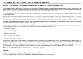 LECTURAS Y CUESTIONES TEMA 7 Tipos de mercado
Lectura 2: Localización y Discriminación de Precios en Starbucks. Fuente: leftbracket.com
Durante este fin de semana había quedado en el centro de Londres con unos amigos y justo saliendo de la estación de metro, me encontré un Starbucks. Sinceramente, no me
extraño para nada. Actualmente ya no es ninguna sorpresa, todos sabemos que cuando salimos de una estación situada en un lugar muy concurrido siempre encontramos una cafe-
tería multinacional. Bien, ¿por qué los colocan allí? y más importante, ¿cómo pueden pagar estos alquileres tan elevados?
Para responder a estas preguntas, he consultado al libro el Economista Camuflado de Tim Harford. El autor estudió en Oxford University y ha trabajado en diarios como el Financial
Times o en la BBC radio.
Según el autor, la principal idea que obtiene es que la población somos muy perezosos y por ejemplo, por la mañana cuando vamos a trabajar no tenemos tiempo o no nos da la
gana de andar hasta el siguiente cruce para pedir un café a precio más reducido. Creo que todos estaremos de acuerdo que la gente no consume en el Starbucks por su calidad,
por lo que si vamos a tomarnos un café allí es porque nuestro coste de oportunidad de comprarlo una calle más lejos no es suficiente como para ir. El café es horroroso.
Por lo tanto, estas grandes multinacionales como Starbucks, Costa o Nero tiene recursos suficientes como para invertir en una estrategia de localización como esta y se benefician
de nuestra pereza y consiguen poder vender sus cafés a un precio superior.
Por otro lado, la estrategia de discriminación de precios que usan prácticamente todas las cafeterías es una forma de conseguir contentar el mayor número de clientes posibles,
valorando cada uno de los cafés a un precio determinado en función de su demanda como aparece en la siguiente lista:
- Cappuccino £1.85 (2.3€)
- Hot chocolate £1.89 (2.35€)
- Caffe mocha £2.05 (2.55€)
- White chocolate mocha £2.49 (2.09€)
- Venti white chocolate mocha £3.09 (3.84€)
El hot chocolate, white chocolate mocha y venti withe chocolate mocha podemos decir que son prácticamente el mismo producto pero de diferente calidad y los discriminan no por
el coste que les comporta sino por el precio que cada uno de sus clientes querrá pagar, sabiendo con no toda la gente que compra en su tienda está dispuesta a pagar el mismo
precio. Por ejemplo, si hubieran colocado el mismo precio por cada uno de los refrescos, seguramente hubiera habido gente que no le hubiese importando pagar más por él por lo
que hubieran perdido ingresos, y si hubiera sido al revés, es decir, todos con un precio muy elevado mucha gente no estaría dispuesta a pagar tal cantidad y el coste de oportunidad
de ir a la cafetería de la otra calle es mejor. Esta es la razón porque ponen diferentes precios a cada producto, no porque el coste de cada uno sea tan diferente.
Define los conceptos relacionados: Localización, costes y discriminación de precios.
Preguntas:
1- ¿Cuál es la estrategia de localización de Starbucks? ¿te parece efectiva?
2- Explica en qué consiste la discriminación de precios con el ejemplo del precio de las entradas del cine.
 