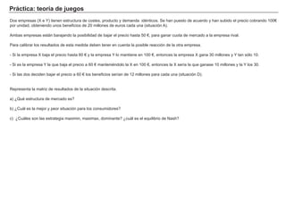 Práctica: teoría de juegos
Dos empresas (X e Y) tienen estructura de costes, producto y demanda idénticos. Se han puesto de acuerdo y han subido el precio cobrando 100€
por unidad, obteniendo unos beneficios de 20 millones de euros cada una (situación A).
Ambas empresas están barajando la posibilidad de bajar el precio hasta 50 €, para ganar cuota de mercado a la empresa rival.
Para calibrar los resultados de esta medida deben tener en cuenta la posible reacción de la otra empresa.
- Si la empresa X baja el precio hasta 60 € y la empresa Y lo mantiene en 100 €, entonces la empresa X gana 30 millones y Y tan sólo 10.
- Si es la empresa Y la que baja el precio a 60 € manteniéndolo la X en 100 €, entonces la X sería la que ganase 10 millones y la Y los 30.
- Si las dos deciden bajar el precio a 60 € los beneficios serían de 12 millones para cada una (situación D).
Representa la matriz de resultados de la situación descrita.
a) ¿Qué estructura de mercado es?
b) ¿Cuál es la mejor y peor situación para los consumidores?
c) ¿Cuáles son las estrategia maximin, maximax, dominante? ¿cuál es el equilibrio de Nash?
 