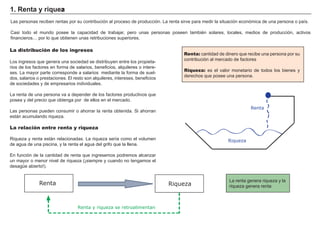 FACTORES RETRIBUCIÓN
Tierra Renta
Trabajo Salario
Capital Interés
Empresario Beneficio
Renta: cantidad de dinero que recibe una persona por su
contribución al mercado de f actores
Riqueza: es el valor monetario de todos los bienes y
derech os que posee una persona.
1. Rent a y ri q u eza
L as personas reciben rentas por su contribución al proceso de producción. L a renta sirve para medir la situación económica de una persona o país.
Casi todo el mundo posee la capacidad de trabajar, pero unas personas poseen también solares, locales, medios de producción, activos
f inancieros…. por lo que obtienen unas retribuciones superiores.
La distribución de los ingresos
L os ing resos que g enera una sociedad se distribuyen entre los propieta-
rios de los f actores en f orma de salarios, benef icios, alquileres o intere-
ses. L a mayor parte corresponde a salarios mediante la f orma de suel-
dos, salarios o prestaciones. El resto son alquileres, intereses, benef icios
de sociedades y de empresarios individuales.
L a renta de una persona va a depender de los f actores productivos que
posea y del precio que obteng a por de ellos en el mercado.
L as personas pueden consumir o ah orrar la renta obtenida. Si ah orran
está n acumulando riqueza.
La relación entre renta y riqueza
Riqueza y renta está n relacionadas. L a riqueza sería como el volumen
de ag ua de una piscina, y la renta el ag ua del g rif o que la llena.
En f unción de la cantidad de renta que ing resemos podremos alcanzar
un mayor o menor nivel de riqueza ( ¡ siempre y cuando no teng amos el
desag ü e abierto! ) .
L a renta g enera riqueza y la
riqueza g enera renta
Riqueza
Renta
Renta
Renta y riqueza se retroalimentan
Riqueza
 