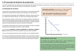 FACTORES RETRIBUCIÓN
Tierra Renta
Trabajo Salario
Capital Interés
Empresario Beneficio
Demanda derivada: la demanda de un f actor depende
de la demanda del producto que contribuye a f abricar.
Valor del producto marginal de un factor:
precio del producto * producto marg inal del f actor.
2. El m erc a d o d e f a c t ores d e p rod u c c i ó n
L as rentas percibidas por las distintas personas depende del mercado de f actores de producción, cuyo precio se determina como en el mercado de
bienes y servicios en f unción de la of erta y la demanda de cada f actor.
La demanda de un factor
L a demanda de los distintos f actores productivos es una demanda derivada,
depende de la demanda del producto que se f abrique con esos f actores.
L os empresarios demandará n má s trabajadores, má quinas, dinero para inver-
tir o solares para edif icar f á bricas, en f unción de la demanda del producto.
Si una empresa contrata un f actor má s, sus costes aumentan. Si decide con-
tratarlo es porque espera que la contribución de ese f actor aumente la produc-
ción y con la venta de este aumento de producto obtener un ing reso adicional,
superior al coste adicional en el que h a incurrido al contratarlo.
L a empresa contrata h asta que el valor de este ing reso ( el ing reso marg inal)
sea ig ual al precio pag ado por el f actor ( coste marg inal) .
L as empresas comparan costes marginales e ingresos margina-
les para determinar el nivel de contratación que maxi miza su benef icio.
L a curva de demanda relaciona el precio del f actor con la cantidad de f actor.
Por la ley de rendimientos decrecientes sabemos que al aumentar el número
de un f actor f ijo manteniendo el resto constantes, el producto marg inal dismi-
nuye , lo que implica que también disminuye el valor del producto marg inal. Tanto aportas, tanto vales
L os f actores de producción reciben má s o menos retribución en
f unción de lo que aporten al benef icio del empresario.
El valor aportado por el producto que añ ade este nuevo f actor contra-
tado es lo que determina su demanda. El valor del producto marg inal
del trabajo es el valor monetario de la producción adicional que obtiene
una empresa empleando una unidad má s de trabajo.
Precio (€)
10 20 30 40 50 60 70 80
10
20
30
40
50
60
70
80
Cantidad factor
demanda factor
B
A
 