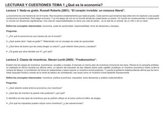 LECTURAS Y CUESTIONES TEMA 1 ¿Qué es la economía?
Lectura 1: Nada es gratis. Russell Roberts (2001), “El corazón invisible: un romance liberal”.
La economía es una manera de ver el mundo. Nos recuerda constantemente que nada es gratis. Cada camino que tomamos deja atrás otro sin explorar y eso puede
conducirnos a lamentarlo. Pero elegir es bueno. Y yo me alegro de vivir en un mundo donde las cosas tienen un precio. Un mundo sin consecuencias ni costes sería
un mundo sin decisiones significativas. Una vida sin responsabilidades no sería una vida de adulto…es la vida de un animal, de un niño o de un robot.
Define los conceptos relacionados: economía, coste de oportunidad, responsabilidad, toma de decisiones y escasez.
Preguntas:
1- ¿Por qué la economía es una manera de ver el mundo?
2- ¿Qué quiere decir “nada es gratis”?. Relaciónalo con el concepto de coste de oportunidad.
3- ¿Qué tiene de bueno que las cosas tengan un precio? ¿qué relación tiene precio y escasez?
4- ¿Te gusta que otros decidan por ti? ¿por qué?
Lectura 2. Clases de incentivos. Steven Levitt (2005) .“Freakonomics”.
Existen tres las clases de incentivos: económicos, sociales y morales. A menudo un mismo plan de incentivos incluirá los tres tipos. Piense en la campaña antitaba-
co realizada en EEUU durante los últimos años. La adición del impuesto de tres dólares sobre cada cajetilla constituye un incentivo económico fuerte contra la
compra de tabaco. La prohibición de fumar en restaurantes y bares supone un incentivo social poderoso. Y cuando el gobierno estadounidense afirma que los terro-
ristas recaudan fondos a través de la venta de tabaco de contrabando, eso actúa como un incentivo moral bastante impresionante.
Define los conceptos relacionados: incentivos, política económica, impuestos, toma decisiones y análisis coste-beneficio.
Preguntas:
1- ¿Qué relación existe entre la economía y los incentivos?
2- ¿Qué tipo de incentivo te parece más poderoso? ¿por qué?
3- Identifica los tres tipos de incentivos que se podrían utilizar en la lucha contra el tráfico de drogas.
4- ¿Por qué los impuestos pueden actuar como incentivos? ¿y las subvenciones?
 