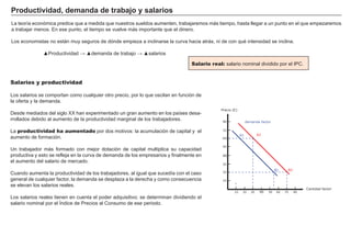 FACTORES RETRIBUCIÓN
Tierra Renta
Trabajo Salario
Capital Interés
Empresario Beneficio
Salario real: salario nominal dividido por el I P C.
P r od uct i v i d ad , d emand a d e t r ab aj o y salar i os
La teorí a económica predice que a medida que nuestros sueldos aumenten, trabajaremos más tiempo, hasta llegar a un punto en el que empezaremos
a trabajar menos. En ese punto, el tiempo se vuelve más importante que el dinero.
Los economistas no están muy seguros de dónde empieza a inclinarse la curva hacia atrás, ni de con qué intensidad se inclina.
▲ roductividad ▲de anda de tra a o ▲salarios
Salarios y productividad
Los salarios se comportan como cualquier otro precio, por lo que oscilan en función de
la oferta y la demanda.
Desde mediados del siglo X X han experimentado un gran aumento en los paí ses desa-
rrollados debido al aumento de la productividad marginal de los trabajadores.
La productividad ha aumentado por dos motivos: la acumulación de capital y el
aumento de formación.
U n trabajador más formado con mejor dotación de capital multiplica su capacidad
productiva y esto se refleja en la curva de demanda de los empresarios y finalmente en
el aumento del salario de mercado.
Cuando aumenta la productividad de los trabajadores, al igual que sucedí a con el caso
general de cualquier factor, la demanda se desplaza a la derecha y como consecuencia
se elevan los salarios reales.
Los salarios reales tienen en cuenta el poder adquisitivo; se determinan dividiendo el
salario nominal por el Í ndice de P recios al Consumo de ese periodo.
Precio (€)
10 20 30 40 50 60 70 80
10
20
30
40
50
60
70
80
Cantidad factor
demanda factor
B2
A2A1
B1
 