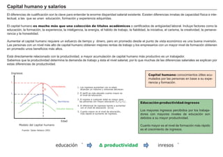 FACTORES RETRIBUCIÓN
Tierra Renta
Trabajo Salario
Capital Interés
Empresario BeneficioCapital humano: conocimientos ú tiles acu-
mulados por las personas en base a su expe-
riencia y formación.
C ap i t al h umano y salar i os
El diferencias de cualificación son la clave para entender la enorme disparidad salarial existente. Existen diferencias innatas de capacidad fí sica e inte-
lectual, a las que se unen educación, formación y experiencia adquiridas.
El capital humano es mucho más que una colección de títulos académicos o certificados de antigü edad laboral. I ncluye factores como la
educación, la formación, la experiencia, la inteligencia, la energí a, el hábito de trabajo, la fiabilidad, la iniciativa, el carisma, la creatividad, la perseve-
rancia y la honestidad.
A umentar el capital humano requiere un esfuerzo de tiempo y dinero, pero en promedio desde el punto de vista económico es una buena inversión.
Las personas con un nivel más alto de capital humano obtienen mejores rentas de trabajo y los empresarios con un mayor nivel de formación obtienen
en promedio unos beneficios más altos.
Está directamente relacionado con la productividad, a mayor acumulación de capital humano más productivo es un trabajador.
S abemos que la productividad determina la demanda de trabajo y é sta el nivel salarial, por lo que muchas de las diferencias salariales se explican por
estas diferencias de productividad.
Educación-productividad-ingresos
Los mayores ingresos percibidos por los trabaja-
dores con mayores niveles de educación son
debidos a su mayor productividad.
Cuanto mayor es el nivel de formación más rápido
es el crecimiento de ingresos.
Edad
Universitarios
Ingresos
Bachilleres
Estudios básicos
Modelo del capital humano
Fuente: Salas Velasco 2001
1. Los ingresos aumentan con la edad,
alcanzan un máximo y entonces decrecen.
2. El perfil es más elevado cuanto mayor es
el nivel de educación.
3. El ingreso a cualquier edad es mayor para
las personas con mayor educación (I >I >I ) .
4. El diferencial de ingresos tiende a aumentar
con el nivel de educación (b>a)
5. Cuanto mayor es el nivel de educación,
más rápido el aumento de ingresos.
3 2 1
I
I
I
3
2
1
b
a
educación ̀ ∆ productividad inresos ̀̀
 