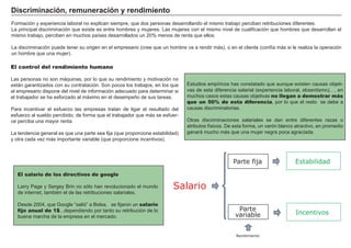 FACTORES RETRIBUCIÓN
Tierra Renta
Trabajo Salario
Capital Interés
Empresario Beneficio
D i scr i mi naci ó n, r emuner aci ó n y r end i mi ent o
F ormación y experiencia laboral no explican siempre, que dos personas desarrollando el mismo trabajo perciban retribuciones diferentes.
La principal discriminación que existe es entre hombres y mujeres. Las mujeres con el mismo nivel de cualificación que hombres que desarrollan el
mismo trabajo, perciben en muchos paí ses desarrollados un 2 0 % menos de renta que ellos.
La discriminación puede tener su origen en el empresario ( cree que un hombre va a rendir más) , o en el cliente ( confí a más si le realiza la operación
un hombre que una mujer) .
Estudios empí ricos has constatado que aunque existen causas objeti-
vas de esta diferencia salarial ( experiencia laboral, absentismo…) , en
muchos casos estas causas objetivas no llegan a demostrar más
que un 50% de esta diferencia, por lo que el resto se debe a
causas discriminatorias.
O tras discriminaciones salariales se dan entre diferentes razas o
atributos fí sicos. De esta forma, un varón blanco atractivo, en promedio
ganará mucho más que una mujer negra poca agraciada.
El control del rendimiento humano
Las personas no son máquinas, por lo que su rendimiento y motivación no
están garantizados con su contratación. S on pocos los trabajos, en los que
el empresario dispone del nivel de información adecuado para determinar si
el trabajador se ha esforzado al máximo en el desempeñ o de sus tareas.
P ara incentivar el esfuerzo las empresas tratan de ligar el resultado del
esfuerzo al sueldo percibido, de forma que el trabajador que más se esfuer-
ce perciba una mayor renta.
La tendencia general es que una parte sea fija ( que proporcione estabilidad)
y otra cada vez más importante variable ( que proporcione incentivos) .
Salario
Parte fija
Rendimiento
Parte
variable
Estabilidad
Incentivos
El salario de los directivos de google
Larry P age y S ergey B rin no sólo han revolucionado el mundo
de internet, tambié n el de las retribuciones salariales.
Desde 2 0 0 4 , que G oogle “ salió” a B olsa, se fijaron un salario
fijo anual de 1$...dependiendo por tanto su retribución de lo
buena marcha de la empresa en el mercado.
 