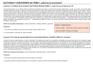 LECTU RAS Y CU ES TIONES d el TEMA 1 ¿ Q u é es l a ec onom í a ?
Lec t u ra 3 : La f a l a c i a d e l a vent a na rot a F red eri c Ba s t i a t ( 18 50) , “L o q u e s e ve y l o q u e no s e ve”.
Un ch ico alg o travieso, tira un ladrillo contra la ventana de la panadería de su barrio y la destroza. El panadero sale f urioso a la calle, pero el ch ico ya se h a ido. Rá pi-
damente comienza a reunirse un g rupo de curiosos que observan los restos de la vidriera sobre los panes y las f acturas del local. A lg unos de los curiosos comien-
zan a f ilosof ar acerca del h ech o y exp resan que, después de todo, esta desg racia puede tener su lado bueno: sig nif icará una g anancia para alg ún vidriero. ¿Cuá nto
cuesta un nuevo vidrio? ¿1 0 0 euros ? N o es una suma tan importante. A demá s, si los vidrios nunca se rompiesen ¿Qué pasaría con los neg ocios de vidriería? El
razonamiento continúa. El vidriero tendrá 1 0 0 euros má s para g astar en otras cosas y esto a su vez h ará que otros g asten esos 1 0 0 euros y así h asta el inf inito. L a
" ventana rota" , va a ir g enerando dinero y empleos en f orma de espiral y la much edumbre concluirá , entonces, que el ch ico travieso lejos de ser una amenaza públi-
ca, se h a convertido en ¡ un benef actor social! . H asta aquí la h istoria, pero veamos el caso desde otra perspectiva… El panadero tendrá 1 0 0 euros menos para
g astar, por ejemplo, en comprarse un traje nuevo… L a g anancia que obtiene el vidriero, no es otra cosa que la pérdida que tiene ah ora el sastre. N ing ún nuevo
" empleo" h a sido creado.
D ef i ne l os c onc ep t os rel a c i ona d os : coste de oportunidad, f alacias, pérdidas y g anancias
P reg u nt a s :
1 - ¿Por qué es una f alacia? ¿por qué no se h a creado ning ún empleo nuevo?
2 - ¿H a aumentado o disminuido la riqueza nacional?
Lec t u ra 4 : El c os t e d e op ort u ni d a d d e l a u ni vers i d a d S u l l i va n y S h ef f ri n ( 2007 ) , “E c onom í a ”.
¿Cuá l es el coste de oportunidad de un título universitario? Consideremos el caso de un estudiante universitario que pasa cuatro añ os en la universidad y pag a
1 0 . 0 0 0 euros al añ o por la matrícula y los libros. Parte del coste de oportunidad de la universidad son los otros bienes por valor de 4 0 . 0 0 0 euros que debe sacrif icar
para pag ar la matrícula y los libros. En lug ar de ir a la universidad, podría h aber g astado ese dinero en un automóvil, en en un equipo estereof ónico o en viajes a
esquiar. Si en lug ar de ir a la universidad h ubiera podido trabajar en un banco por 2 0 . 0 0 0 euros al añ o, la otra parte del coste de oportunidad de la universidad son
los 8 0 . 0 0 0 euros que podría g anado durante esos cuatro añ os. El coste oportunidad del título universitario del estudiantes es, pues, de 1 2 0 . 0 0 0 euros:
a) M atrícula y libros ( 4 añ os a 1 0 . 0 0 0 euros al añ o) 4 0 . 0 0 0 euros y b) Coste de oportunidad del tiempo en la universidad ( 4 añ os a 2 0 . 0 0 0 euros al añ o) 8 0 . 0 0 0
euros. Coste total de oportunidad = 1 2 0 . 0 0 0 euros
D ef i ne l os c onc ep t os rel a c i ona d os : coste de oportunidad, costes exp licitos y costes implícitos.
P reg u nt a s :
1 - ¿Por qué los cá lculos de coste tiene en cuenta el salario no cobrado?
2 - ¿Te parece elevado el coste de estudiar en la universidad?. Calcula el coste de oportunidad de estudiar bach illerato.
Enl a c es c om p l em ent a ri os :
- h ttp: / / ow . ly/ 2 RjxE . F alacia de la ventana rota text o completo.
- h ttp: / / ow . ly/ 2 RjyP . M á s text os de B astiat.
 