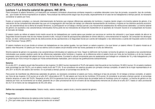 LECTURAS Y CUESTIONES TEMA 8 Renta y riqueza
Lectura 1:La brecha salarial de género. INE 2014.
Para comparar el salario femenino y el masculino es necesario considerar situaciones similares respecto a variables laborales como tipo de jornada, ocupación, tipo de contrato,
etc., que inciden de forma importante en el salario. Para analizar las retribuciones según tipo de jornada, especialmente en el caso de los trabajadores a tiempo parcial, es necesario
considerar el salario por hora.
Existe un conjunto complejo y a menudo interrelacionado de factores que originan diferencias salariales de hombres y mujeres dando origen a la brecha salarial de género. A la
valoración de las competencias laborales hay que unir la segregación del mercado de trabajo con diferente representación de hombres y mujeres en los distintos sectores económi-
cos, las características de la oferta de empleo femenino, la participación en el trabajo a tiempo parcial y los mecanismos establecidos de retribuciones salariales. La brecha salarial
de género (no ajustada a las características individuales) forma parte de los Indicadores de Desarrollo Sostenible en el apartado de Inclusión Social en el subapartado de Acceso
al mercado de trabajo.
El salario medio se refiere al salario bruto medio anual de los trabajadores por cuenta ajena que prestan sus servicios en centros de cotización y que hayan estado de alta en la
Seguridad Social durante más de dos meses durante el año. Incluye el total de percepciones salariales en dinero efectivo y remuneraciones en especie. Se computan los devengos
brutos, es decir, retribuciones antes de las deducciones de las aportaciones a la Seguridad Social por cuenta del trabajador o las retenciones a cuenta del Impuesto sobre la renta
de las Personas Físicas (IRPF).
El salario mediano es el que divide al número de trabajadores en dos partes iguales, los que tienen un salario superior y los que tienen un salario inferior. El salario modal es el
salario más frecuente. El salario por hora se estima como el salario anual dividido entre las horas pactadas en el año de referencia.
Brecha salarial de género (no ajustada a las características individuales) en salarios por hora. Según la definición de Eurostat, la brecha de género no ajustada a las características
individuales que pueden explicar parte de las diferencias salariales entre hombres y mujeres, es la diferencia entre el salario bruto por hora de los hombres y el de las mujeres,
expresado como porcentaje del salario bruto por hora de los hombres. Eurostat lo calcula únicamente para los asalariados que trabajan en unidades de 10 y más trabajadores y en
la ganancia por hora incluye los pagos por horas extraordinarias realizadas, pero excluye las gratificaciones extraordinarias.
Salarios
En el año 2011, el salario anual más frecuente en las mujeres (14.468,5 euros) representó el 78,4% del salario más frecuente en los hombres (18.465,2 euros). En el salario mediano
este porcentaje fue del 78,2% y en el salario medio bruto del 77,0%. Si se consideran los salarios anuales con jornada a tiempo completo, el salario de la mujer representaba en el
año 2011 el 85,9% del salario del hombre. En la jornada a tiempo parcial, el porcentaje era del 89,7%.
Para poner de manifiesto las diferencias salariales de género, es necesario considerar el salario por hora y distinguir el tipo de jornada. En el trabajo a tiempo completo, el salario
por hora de las mujeres (13,8 euros) en el año 2011 alcanzaba el 87,1% del salario por hora de los hombres (15,9 euros). Al considerar la jornada a tiempo parcial, el porcentaje
anterior alcanza un valor del 79,0%. Respecto al año 2010 la ganancia hora se eleva en ambos tipos de jornadas tanto en hombres como en mujeres. La brecha de género en los
salarios por hora se incrementa con la edad, pasando de un valor provisional de 4,8 en el tramo de los trabajadores menores de 25 años en el año 2011, hasta un valor provisional
de 23,7 en el tramo de los trabajadores de 55 a 64 años.
Define los conceptos relacionados: Salario medio, salario mediano, salario bruto y brecha salarial de género.
Preguntas:
1- ¿Qué explica la diferencia de salarios entre hombre y mujeres?
2- ¿Por qué crees que la brecha de género aumenta con la edad?
 