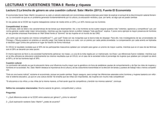 LECTURAS Y CUESTIONES TEMA 8 Renta y riqueza
Lectura 2:La brecha de género es una cuestión cultural. Sala i Martin (2013). Fuente El Economista
El economista Xavier Sala i Martín recupera en su web un estudio elaborado por economistas estadounidenses para tratar de explicar el porqué de la discriminación salarial femeni-
na. La conclusión es que es un problema generado fundamentalmente por la cultura y la educación recibida y que, por tanto, es algo que se puede cambiar.
En los países de la OCDE las mujeres trabajadores cobran de media entre un 20% y un 40% menos que los hombres.
Competitividad, la clave
En principio, esto se debe a las características de las tareas que desempeñan. Así, a los hombres se les suelen asignar puestos más "violentos, agresivos y competitivos" que, por
norma general, suelen estar mejor remunerados, mientras que las mujeres tienen a preferir trabajos "más pacíficos", explica. Y pone como ejemplo la mayor presencia de hombres
en las grandes empresas financieras en Wall Street frente al "dominio" de las mujeres en el mundo de las ONG.
¿Es cierto que las mujeres son menos competitivas? Y, ¿por qué? Estas son las incógnitas que la teoría trata de despejar. Para ello, tres investigadores de las universidades de
Chicago y Tilburg pusieron en práctica un sencillo juego: tirar bolas de tenis a un cubo, con un premio por cada pelota encestada. La compensación por cada acierto se triplicaba
si decidían jugar contra otra persona en lugar de hacerlo de forma individual.
En EEUU el resultado revelaba que el 50% de los participantes masculinos optaban por competir para ganar un premio de mayor cuantía, mientras que en el caso de las féminas
solo el 26% se decantó por esta opción.
El mismo ejercicio se llevó a una sociedad fuertemente patriarcal, los masai, y a una de la India regida por un matriarcado, los khasi. Las diferencias fueron notables: mientras que
en la tribu africana se obtuvieron prácticamente los mismos resultados que en EEUU, en el caso de la sociedad india el porcentaje de mujeres que optaban por competir se elevó
al 55% y el de los hombres bajó al 39%.
Cuestión cultural
La conclusión del estudio es que la educación tiene una influencia mucho mayor que la genética a la hora de establecer pautas de comportamiento y de fijar los roles de mujeres y
hombres en la sociedad. Así, Sala i Martín destaca la importancia de la cultura y de las costumbres transmitidas en la elección de tareas y puestos de trabajo más o menos competiti-
vos.
"Esto es una buena noticia", exclama el economista, porque se puede cambiar. Según asegura, para corregir las diferencias salariales entre hombres y mujeres bastaría con refor-
mar el sistema educativo, ya que en una cultura donde "se enseña que las niñas son importantes, las mujeres son mucho más competitivas".
"Si educamos a los niños y a las niñas de la misma manera, al final serán igual de competitivos y tendrán los mismos salarios", concluye
Define los conceptos relacionados: Brecha salarial de género, competitividad y cultura.
Preguntas:
1- ¿Qué diferencia existe en la OCDE entre salarios por género? ¿cómo la valoras?
2- ¿Qué explicación sostiene Sala i Martin? ¿estás de acuerdo?
 